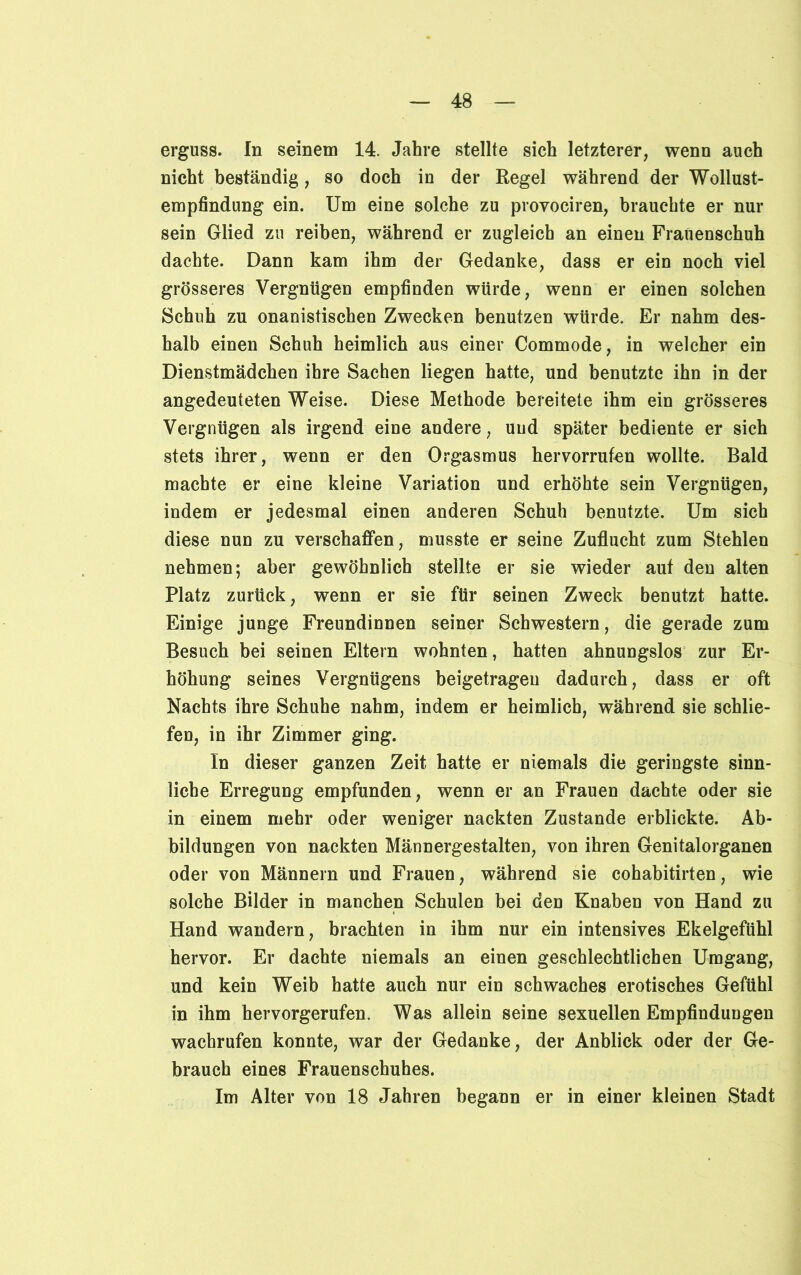 erguss. In seinem 14. Jahre stellte sich letzterer, wenn auch nicht beständig, so doch in der Regel während der Wollust- empfindung ein. Um eine solche zu provociren, brauchte er nur sein Glied zu reiben, während er zugleich an einen Frauenschuh dachte. Dann kam ihm der Gedanke, dass er ein noch viel grösseres Vergnügen empfinden würde, wenn er einen solchen Schuh zu onanistischen Zwecken benutzen würde. Er nahm des- halb einen Schuh heimlich aus einer Commode, in welcher ein Dienstmädchen ihre Sachen liegen hatte, und benutzte ihn in der angedeuteten Weise. Diese Methode bereitete ihm ein grösseres Vergnügen als irgend eine andere, und später bediente er sich stets ihrer, wenn er den Orgasmus hervorrufen wollte. Bald machte er eine kleine Variation und erhöhte sein Vergnügen, indem er jedesmal einen anderen Schuh benutzte. Um sich diese nun zu verschaffen, musste er seine Zuflucht zum Stehlen nehmen; aber gewöhnlich stellte er sie wieder aut den alten Platz zurück, wenn er sie für seinen Zweck benutzt hatte. Einige junge Freundinnen seiner Schwestern, die gerade zum Besuch bei seinen Eltern wohnten, hatten ahnungslos zur Er- höhung seines Vergnügens beigetragen dadurch, dass er oft Nachts ihre Schuhe nahm, indem er heimlich, während sie schlie- fen, in ihr Zimmer ging. In dieser ganzen Zeit hatte er niemals die geringste sinn- liche Erregung empfunden, wenn er an Frauen dachte oder sie in einem mehr oder weniger nackten Zustande erblickte. Ab- bildungen von nackten Männergestalten, von ihren Genitalorganen oder von Männern und Frauen, während sie cohabitirten, wie solche Bilder in manchen Schulen bei den Knaben von Hand zu Hand wandern, brachten in ihm nur ein intensives Ekelgefühl hervor. Er dachte niemals an einen geschlechtlichen Umgang, und kein Weib hatte auch nur ein schwaches erotisches Gefühl in ihm hervorgerufen. Was allein seine sexuellen Empfindungen wachrufen konnte, war der Gedanke, der Anblick oder der Ge- brauch eines Frauenschuhes. Im Alter von 18 Jahren begann er in einer kleinen Stadt