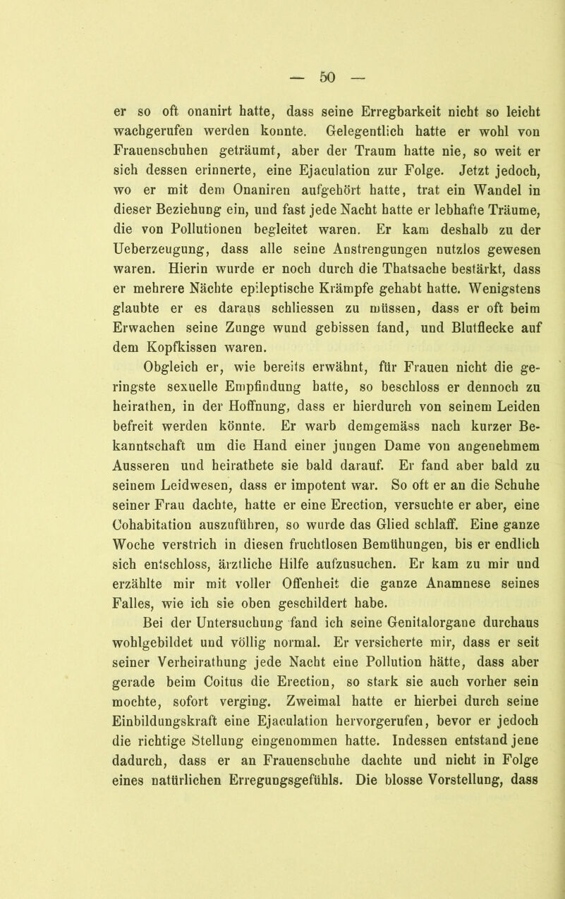er so oft onanirt hatte, dass seine Erregbarkeit nicht so leicht wachgerufen werden konnte. Gelegentlich hatte er wohl von Frauenschuhen geträumt, aber der Traum hatte nie, so weit er sich dessen erinnerte, eine Ejacuiation zur Folge. Jetzt jedoch, wo er mit dem Onaniren aufgehört hatte, trat ein Wandel in dieser Beziehung ein, und fast jede Nacht hatte er lebhafte Träume, die von Pollutionen begleitet waren. Er kam deshalb zu der Ueberzeugung, dass alle seine Anstrengungen nutzlos gewesen waren. Hierin wurde er noch durch die Thatsache bestärkt, dass er mehrere Nächte epileptische Krämpfe gehabt hatte. Wenigstens glaubte er es daraus schliessen zu müssen, dass er oft beim Erwachen seine Zunge wund gebissen fand, und Blutflecke auf dem Kopfkissen waren. Obgleich er, wie bereits erwähnt, für Frauen nicht die ge- ringste sexuelle Empfindung hatte, so beschloss er dennoch zu heirathen, in der Hoffnung, dass er hierdurch von seinem Leiden befreit werden könnte. Er warb demgemäss nach kurzer Be- kanntschaft um die Hand einer jungen Dame von angenehmem Ausseren und heirathete sie bald darauf. Er fand aber bald zu seinem Leidwesen, dass er impotent war. So oft er an die Schuhe seiner Frau dachte, hatte er eine Erection, versuchte er aber, eine Cohabitation auszuführen, so wurde das Glied schlaff. Eine ganze Woche verstrich in diesen fruchtlosen Bemühungen, bis er endlich sich entschloss, ärztliche Hilfe aufzusuchen. Er kam zu mir und erzählte mir mit voller Offenheit die ganze Anamnese seines Falles, wie ich sie oben geschildert habe. Bei der Untersuchuog fand ich seine Genitalorgane durchaus wohlgebildet und völlig normal. Er versicherte mir, dass er seit seiner Verheiratung jede Nacht eine Pollution hätte, dass aber gerade beim Coitus die Erection, so stark sie auch vorher sein mochte, sofort verging. Zweimal hatte er hierbei durch seine Einbildungskraft eine Ejacuiation hervorgerufen, bevor er jedoch die richtige Stellung eingenommen hatte. Indessen entstand jene dadurch, dass er an Frauenschuhe dachte und nicht in Folge eines natürlichen Erregungsgefühls. Die blosse Vorstellung, dass