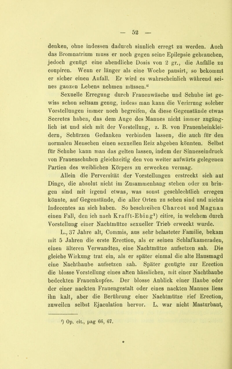 denken, ohne indessen dadurch sinnlich erregt zu werden. Auch das Bromnatrium muss er noch gegen seine Epilepsie gebrauchen, jedoch genügt eine abendliche Dosis von 2 gr., die Anfälle zu coupiren. Wenn er länger als eine Woche pausirt, so bekommt er sicher einen Anfall. Er wird es wahrscheinlich während sei- nes ganzen Lebens nehmen müssen.“ Sexuelle Erregung durch Frauenwäsche und Schuhe ist ge- wiss schon seltsam genug, indess man kann die Verirrung solcher Vorstellungen immer noch begreifen, da diese Gegenstände etwas Secretes haben, das dem Auge des Mannes nicht immer zugäng- lich ist und sich mit der Vorstellung, z. B. von Frauenbeinklei- dern, Schürzen Gedanken verbinden lassen, die auch für den normalen Menschen einen sexuellen Reiz abgeben könnten. Selbst für Schuhe kann man das gelten lassen, indem der Sinneseindruck von Frauenschuhen gleichzeitig den von weiter aufwärts gelegenen Partien des weiblichen Körpers zu erwecken vermag. Allein die Perversität der Vorstellungen erstreckt sich aut Dinge, die absolut nicht im Zusammenhang stehen oder zu brin- gen sind mit irgend etwas, was sonst geschlechtlich erregen könnte, auf Gegenstände, die aller Orten zu sehen sind und nichts Indecentes an sich haben. So beschreiben Charcot und Magnan einen Fall, den ich nach Krafft-Ebing1) eitire, in welchem durch Vorstellung einer Nachtmütze sexueller Trieb erweckt wurde. L., 37 Jahre alt, Commis, aus sehr belasteter Familie, bekam mit 5 Jahren die erste Erection, als er seinen Schlafkameraden, einen älteren Verwandten, eine Nachtmütze aufsetzen sah. Die gleiche Wirkung trat ein, als er später einmal die alte Hausmagd eine Nachthaube aufsetzen sah. Später genügte zur Erection die blosse Vorstellung eines alten hässlichen, mit einer Nachthaube bedeckten Frauenkopfes. Der blosse Anblick einer Haube oder der einer nackten Frauengestalt oder eines nackten Mannes liess ihn kalt, aber die Berührung einer Nachtmütze rief Erection, zuweilen selbst Ejaculation hervor. L. war nicht Masturbant, ') Op. cit., pag 66, 67.