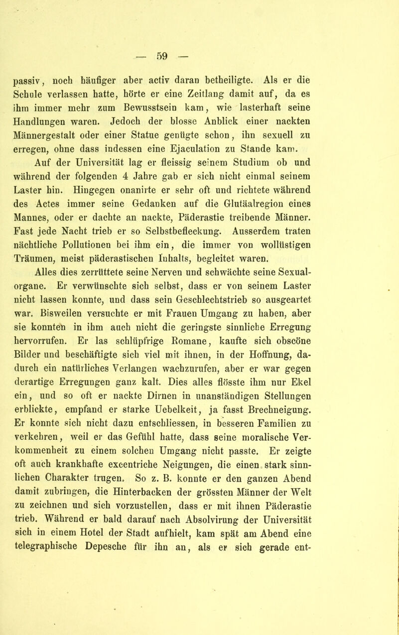 passiv, noch häufiger aber activ daran betheiligte. Als er die Schule verlassen hatte, hörte er eine Zeitlang damit auf, da es ihm immer mehr zum Bewusstsein kam, wie lasterhaft seine Handlungen waren. Jedoch der blosse Anblick einer nackten Männergestalt oder einer Statue genügte schon, ihn sexuell zu erregen, ohne dass indessen eine Ejaculation zu Stande kam. Auf der Universität lag er fleissig seinem Studium ob und während der folgenden 4 Jahre gab er sich nicht einmal seinem Laster hin. Hingegen onanirte er sehr oft und richtete während des Actes immer seine Gedanken auf die Glutäalregion eines Mannes, oder er dachte an nackte, Päderastie treibende Männer. Fast jede Nacht trieb er so Selbstbefleckung. Ausserdem traten nächtliche Pollutionen bei ihm ein, die immer von wollüstigen Träumen, meist päderastischen Inhalts, begleitet waren. Alles dies zerrüttete seine Nerven und schwächte seine Sexual- organe. Er verwünschte sich selbst, dass er von seinem Laster nicht lassen konnte, und dass sein Geschlechtstrieb so ausgeartet war. Bisweilen versuchte er mit Frauen Umgang zu haben, aber sie konnten in ihm auch nicht die geringste sinnliche Erregung hervorrufen. Er las schlüpfrige Romane, kaufte sich obscöne Bilder und beschäftigte sich viel mit ihnen, in der Hoffnung, da- durch ein natürliches Verlangen wachzurufen, aber er war gegen derartige Erregungen ganz kalt. Dies alles flösste ihm nur Ekel ein, und so oft er nackte Dirnen in unanständigen Stellungen erblickte, empfand er starke Uebelkeit, ja fasst Brechneigung. Er konnte sich nicht dazu entschliessen, in besseren Familien zu verkehren, weil er das Gefühl hatte, dass seine moralische Ver- kommenheit zu einem solchen Umgang nicht passte. Er zeigte oft auch krankhafte excentriche Neigungen, die einen stark sinn- lichen Charakter trugen. So z. B. konnte er den ganzen Abend damit zubringen, die Hinterbacken der grössten Männer der Welt zu zeichnen und sich vorzustellen, dass er mit ihnen Päderastie trieb. Während er bald darauf nach Absolvirung der Universität sich in einem Hotel der Stadt aufhielt, kam spät am Abend eine telegraphische Depesche für ihn an, als er sich gerade ent-