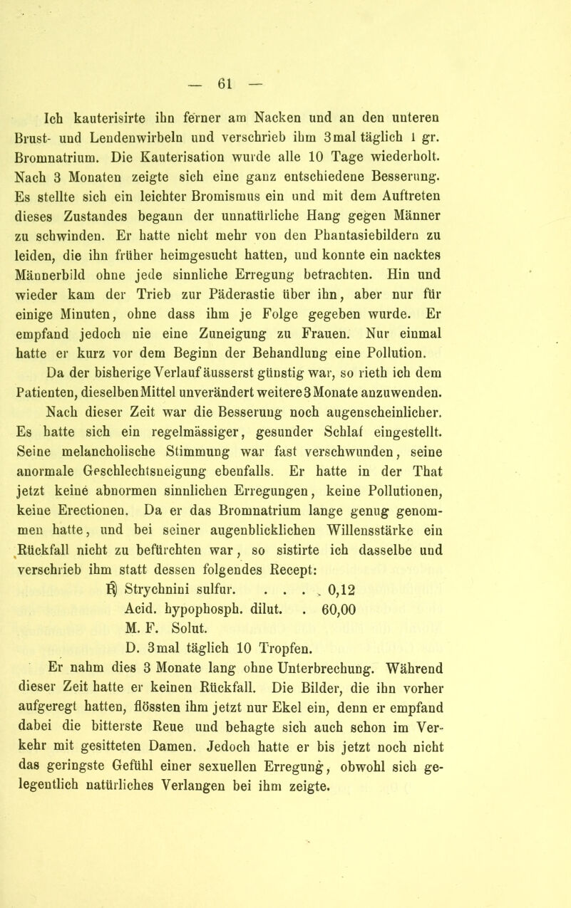 Ich kauterisirte ihn ferner am Nacken und an den unteren Brust- und Lendenwirbeln und verschrieb ihm 3 mal täglich 1 gr. Bromnatrium. Die Kauterisation wurde alle 10 Tage wiederholt. Nach 3 Monaten zeigte sich eine ganz entschiedene Besserung. Es stellte sich ein leichter Bromismus ein und mit dem Auftreten dieses Zustandes begann der unnatürliche Hang gegen Männer zu schwinden. Er hatte nicht mehr von den Phantasiebildern zu leiden, die ihn früher heimgesucht hatten, und konnte ein nacktes Männerbild ohne jede sinnliche Erregung betrachten. Hin und wieder kam der Trieb zur Päderastie über ihn, aber nur für einige Minuten, ohne dass ihm je Folge gegeben wurde. Er empfand jedoch nie eine Zuneigung zu Frauen. Nur einmal hatte er kurz vor dem Beginn der Behandlung eine Pollution. Da der bisherige Verlauf äusserst günstig war, so rieth ich dem Patienten, dieselben Mittel unverändert weitere 3 Monate anzuwenden. Nach dieser Zeit war die Besserung noch augenscheinlicher. Es hatte sich ein regelmässiger, gesunder Schlaf eingestellt. Seine melancholische Stimmung war fast verschwunden, seine anormale Geschlechtsneigung ebenfalls. Er hatte in der That jetzt keine abnormen sinnlichen Erregungen, keine Pollutionen, keine Erectionen. Da er das Bromnatrium lange genug genom- men hatte, und bei seiner augenblicklichen Willensstärke ein Rückfall nicht zu befürchten war, so sistirte ich dasselbe und verschrieb ihm statt dessen folgendes Recept: Strychnini sulfur. . . . _ 0,12 Acid. hypophosph. dilut. . 60,00 M. F. Solut. D. 3 mal täglich 10 Tropfen. Er nahm dies 3 Monate lang ohne Unterbrechung. Während dieser Zeit hatte er keinen Rückfall. Die Bilder, die ihn vorher aufgeregt hatten, flössten ihm jetzt nur Ekel ein, denn er empfand dabei die bitterste Reue und behagte sich auch schon im Ver- kehr mit gesitteten Damen. Jedoch hatte er bis jetzt noch nicht das geringste Gefühl einer sexuellen Erregung, obwohl sich ge- legentlich natürliches Verlangen bei ihm zeigte.