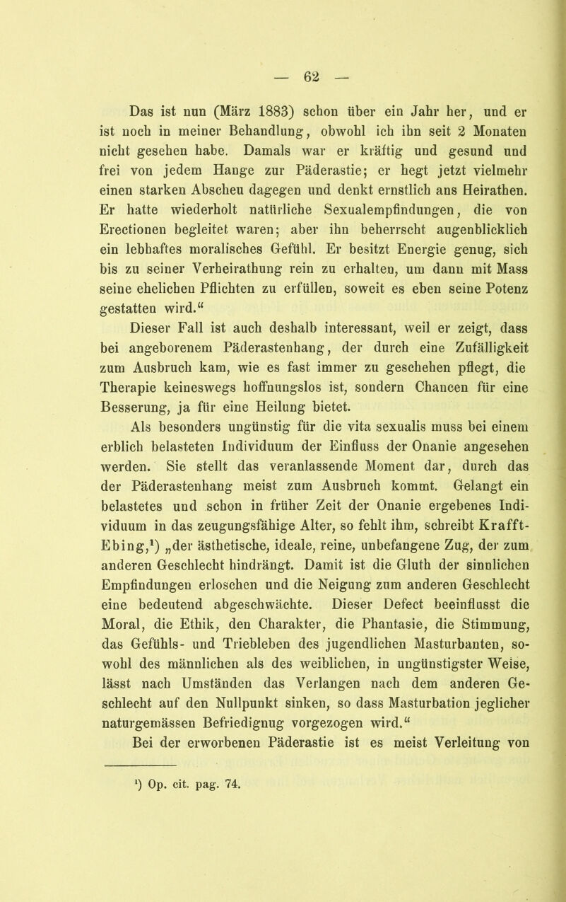 Das ist nun (März 1883) schon über ein Jahr her, und er ist noch in meiner Behandlung, obwohl ich ihn seit 2 Monaten nicht gesehen habe. Damals war er kräftig und gesund und frei von jedem Hange zur Päderastie; er hegt jetzt vielmehr einen starken Abscheu dagegen und denkt ernstlich ans Heirathen. Er hatte wiederholt natürliche Sexualempfindungen, die von Erectionen begleitet waren; aber ihn beherrscht augenblicklich ein lebhaftes moralisches Gefühl Er besitzt Energie genug, sich bis zu seiner Verheirathung rein zu erhalten, um dann mit Mass seine ehelichen Pflichten zu erfüllen, soweit es eben seine Potenz gestatten wird.“ Dieser Fall ist auch deshalb interessant, weil er zeigt, dass bei angeborenem Päderastenhang, der durch eine Zufälligkeit zum Ausbruch kam, wie es fast immer zu geschehen pflegt, die Therapie keineswegs hoffnungslos ist, sondern Chancen für eine Besserung, ja für eine Heilung bietet. Als besonders ungünstig für die vita sexualis muss bei einem erblich belasteten Individuum der Einfluss der Onanie angesehen werden. Sie stellt das veranlassende Moment dar, durch das der Päderastenhang meist zum Ausbruch kommt. Gelangt ein belastetes und schon in früher Zeit der Onanie ergebenes Indi- viduum in das zeugungsfähige Alter, so fehlt ihm, schreibt Kr aff t- Ebing,1) „der ästhetische, ideale, reine, unbefangene Zug, der zum anderen Geschlecht hindrängt. Damit ist die Gluth der sinnlichen Empfindungen erloschen und die Neigung zum anderen Geschlecht eine bedeutend abgeschwächte. Dieser Defect beeinflusst die Moral, die Ethik, den Charakter, die Phantasie, die Stimmung, das Gefühls- und Triebleben des jugendlichen Masturbanten, so- wohl des männlichen als des weiblichen, in ungünstigster Weise, lässt nach Umständen das Verlangen nach dem anderen Ge- schlecht auf den Nullpunkt sinken, so dass Masturbation jeglicher naturgemässen Befriedignug vorgezogen wird.“ Bei der erworbenen Päderastie ist es meist Verleitung von