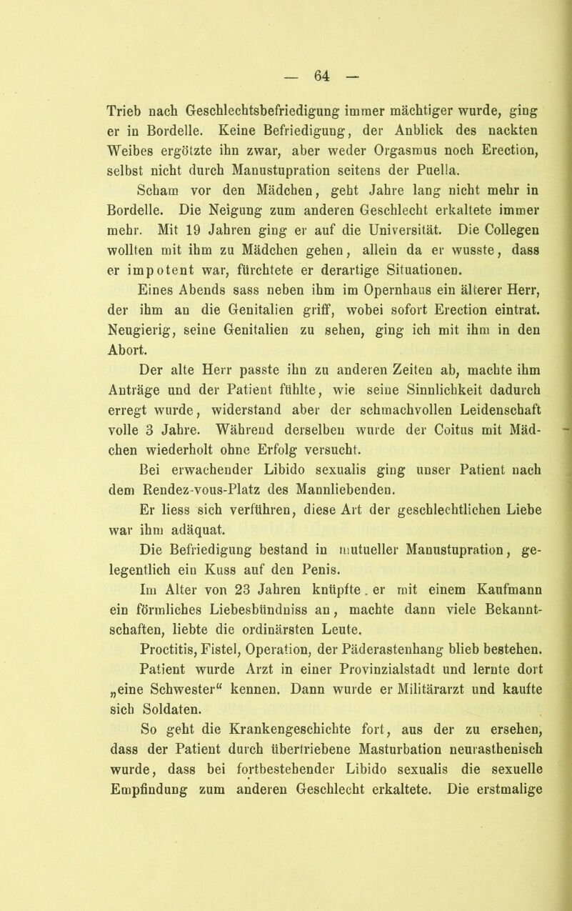 Trieb nach Geschlechtsbefriedigung immer mächtiger wurde, ging er in Bordelle. Keine Befriedigung, der Anblick des nackten Weibes ergötzte ihn zwar, aber weder Orgasmus noch Erection, selbst nicht durch Manustupration seitens der Puella. Scham vor den Mädchen, geht Jahre lang nicht mehr in Bordelle. Die Neigung zum anderen Geschlecht erkaltete immer mehr. Mit 19 Jahren ging er auf die Universität. Die Collegen wollten mit ihm zu Mädchen gehen, allein da er wusste, dass er impotent war, fürchtete er derartige Situationen. Eines Abends sass neben ihm im Opernhaus ein älterer Herr, der ihm an die Genitalien griff, wobei sofort Erection eintrat. Neugierig, seine Genitalien zu sehen, ging ich mit ihm in den Abort. Der alte Herr passte ihn zu anderen Zeiten ab, machte ihm Anträge und der Patient fühlte, wie seine Sinnlichkeit dadurch erregt wurde, widerstand aber der schmachvollen Leidenschaft volle 3 Jahre. Während derselben wurde der Coitus mit Mäd- chen wiederholt ohne Erfolg versucht. Bei erwachender Libido sexualis ging unser Patient nach dem Rendez vous-Platz des Mannliebenden. Er liess sich verführen, diese Art der geschlechtlichen Liebe war ihm adäquat* Die Befriedigung bestand in mutueller Manustupration, ge- legentlich ein Kuss auf den Penis. Im Alter von 23 Jahren knüpfte. er mit einem Kaufmann ein förmliches Liebesbündniss an, machte dann viele Bekannt- schaften, liebte die ordinärsten Leute* Proctitis, Fistel, Operation, der Päderastenhang blieb bestehen. Patient wurde Arzt in einer Provinzialstadt und lernte dort „eine Schwester“ kennen. Dann wurde er Militärarzt und kaufte sich Soldaten. So geht die Krankengeschichte fort, aus der zu ersehen, dass der Patient durch übertriebene Masturbation neurasthenisch wurde, dass bei fortbestehender Libido sexualis die sexuelle Empfindung zum anderen Geschlecht erkaltete. Die erstmalige