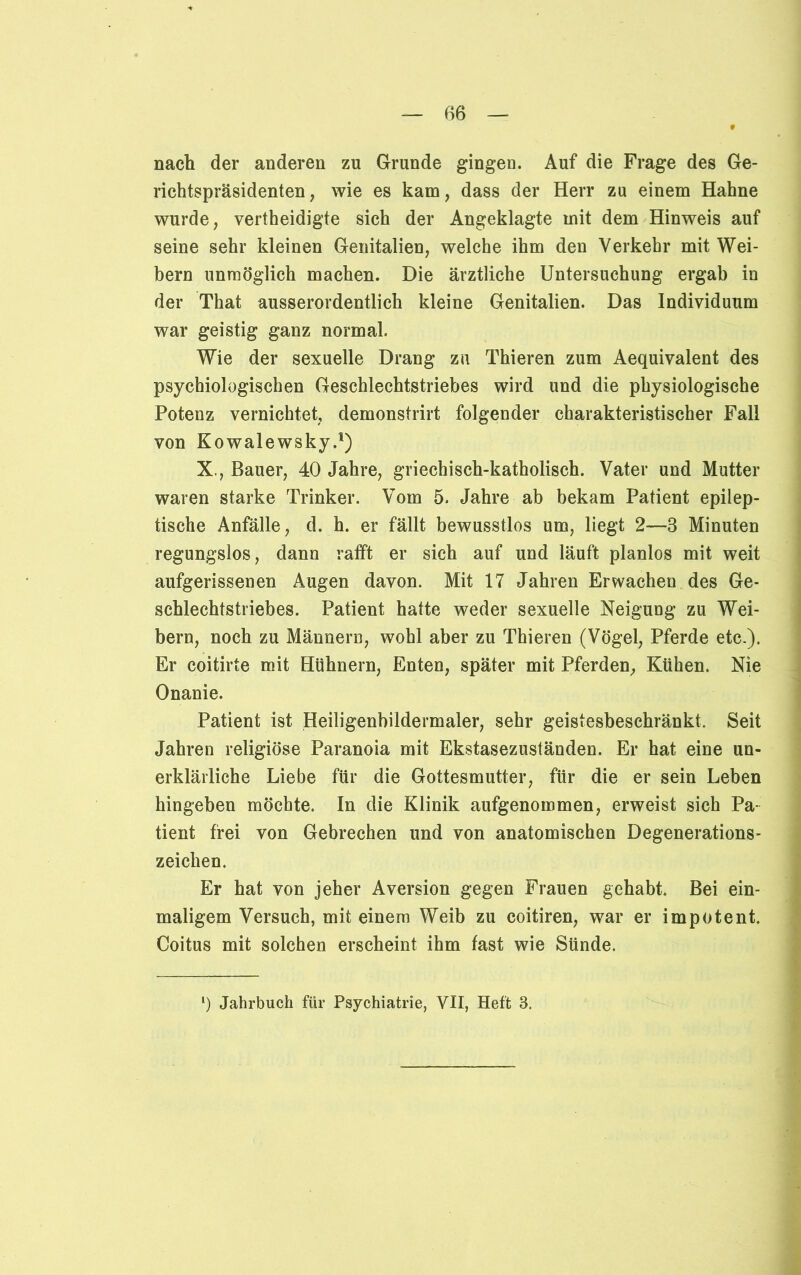 9 nach der anderen zu Grunde gingen. Auf die Frage des Ge- richtspräsidenten, wie es kam, dass der Herr zu einem Hahne wurde, vertheidigte sich der Angeklagte mit dem Hinweis auf seine sehr kleinen Genitalien, welche ihm den Verkehr mit Wei- bern unmöglich machen. Die ärztliche Untersuchung ergab in der That ausserordentlich kleine Genitalien. Das Individuum war geistig ganz normal. Wie der sexuelle Drang zu Thieren zum Aequivalent des psychologischen Geschlechtstriebes wird und die physiologische Potenz vernichtet, demonstrirt folgender charakteristischer Fall von Kowalewsky.1) X., Bauer, 40 Jahre, griechisch-katholisch. Vater und Mutter waren starke Trinker. Vom 5. Jahre ab bekam Patient epilep- tische Anfälle, d. h. er fällt bewusstlos um, liegt 2—3 Minuten regungslos, dann rafft er sich auf und läuft planlos mit weit aufgerissenen Augen davon. Mit 17 Jahren Erwachen des Ge- schlechtstriebes. Patient hatte weder sexuelle Neigung zu Wei- bern, noch zu Männern, wohl aber zu Thieren (Vögel, Pferde etc.). Er coitirte mit Hühnern, Enten, später mit Pferden, Kühen. Nie Onanie. Patient ist Heiligenbildermaler, sehr geistesbeschränkt. Seit Jahren religiöse Paranoia mit Ekstasezuständen. Er hat eine un- erklärliche Liebe für die Gottesmutter, für die er sein Leben hingeben möchte. In die Klinik aufgenommen, erweist sich Pa- tient frei von Gebrechen und von anatomischen Degenerations- zeichen. Er hat von jeher Aversion gegen Frauen gehabt. Bei ein- maligem Versuch, mit einem Weib zu coitiren, war er impotent. Coitus mit solchen erscheint ihm fast wie Sünde. l) Jahrbuch für Psychiatrie, VII, Heft 3.