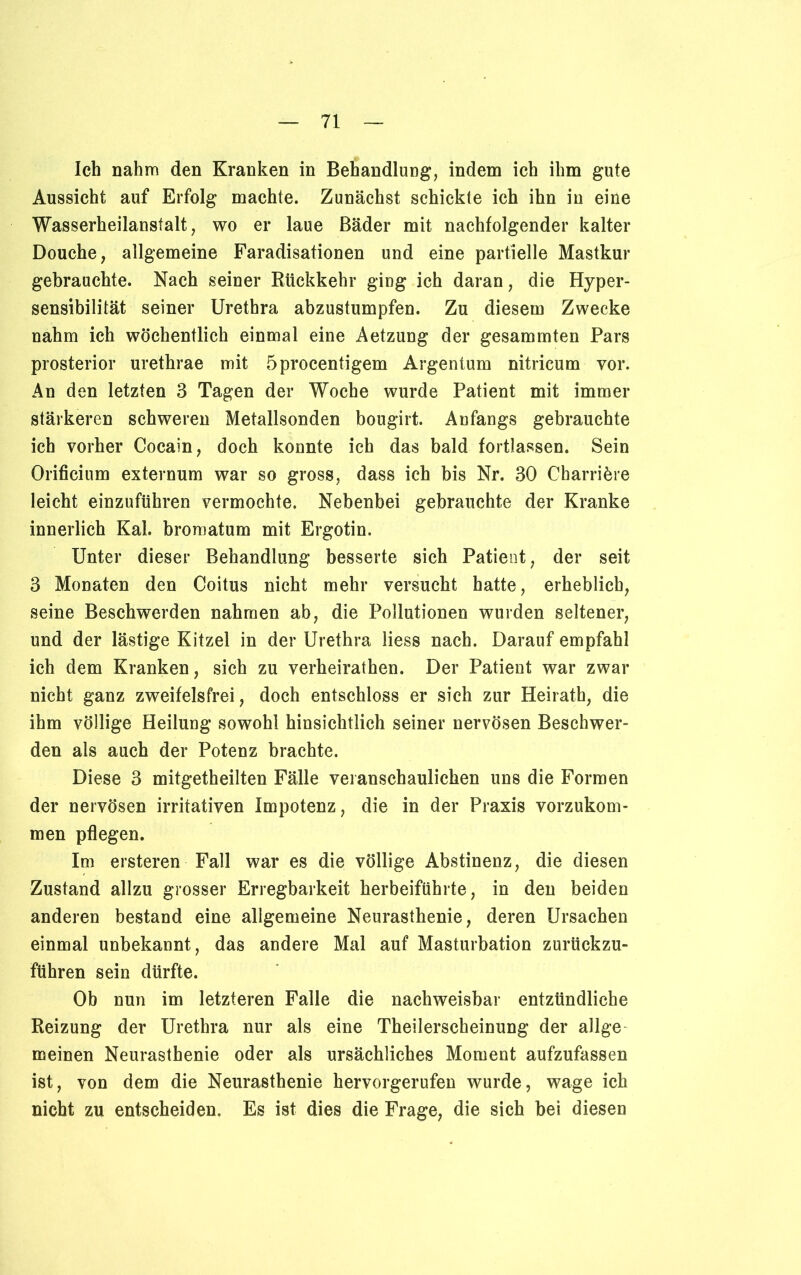 Ich nahm den Kranken in Behandlung, indem ich ihm gute Aussicht auf Erfolg machte. Zunächst schickte ich ihn in eine Wasserheilanstalt, wo er laue Bäder mit nachfolgender kalter Douche, allgemeine Faradisationen und eine partielle Mastkur gebrauchte. Nach seiner Rückkehr ging ich daran, die Hyper- sensibilität seiner Urethra abzustumpfen. Zu diesem Zwecke nahm ich wöchentlich einmal eine Aetzung der gesammten Pars prosterior urethrae mit öprocentigem Argentum nitricum vor. An den letzten 3 Tagen der Woche wurde Patient mit immer stärkeren schweren Metallsonden bougirt. Anfangs gebrauchte ich vorher Cocain, doch konnte ich das bald fortlassen. Sein Orificium externum war so gross, dass ich bis Nr. 30 Charriöre leicht einzuführen vermochte. Nebenbei gebrauchte der Kranke innerlich Kal. bromatum mit Ergotin. Unter dieser Behandlung besserte sich Patient, der seit 3 Monaten den Coitus nicht mehr versucht hatte, erheblich, seine Beschwerden nahmen ab, die Pollutionen wurden seltener, und der lästige Kitzel in der Urethra Hess nach. Darauf empfahl ich dem Kranken, sich zu verheirathen. Der Patient war zwar nicht ganz zweifelsfrei, doch entschloss er sich zur Heirath, die ihm völlige Heilung sowohl hinsichtlich seiner nervösen Beschwer- den als auch der Potenz brachte. Diese 3 mitgetheilten Fälle veranschaulichen uns die Formen der nervösen irritativen Impotenz, die in der Praxis vorzukom- men pflegen. Im ersteren Fall war es die völlige Abstinenz, die diesen Zustand allzu grosser Erregbarkeit herbeiführte, in den beiden anderen bestand eine allgemeine Neurasthenie, deren Ursachen einmal unbekannt, das andere Mal auf Masturbation zurückzu- führen sein dürfte. Ob nun im letzteren Falle die nachweisbar entzündliche Reizung der Urethra nur als eine Theilerscheinung der allge meinen Neurasthenie oder als ursächliches Moment aufzufassen ist, von dem die Neurasthenie hervorgerufen wurde, wage ich nicht zu entscheiden. Es ist dies die Frage, die sich bei diesen