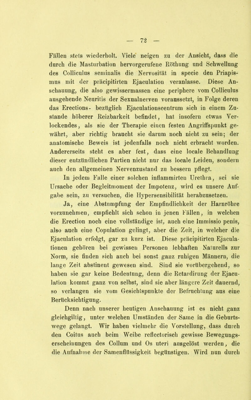 Fällen stets wiederholt. Viele neigen zu der Ansicht, dass die durch die Masturbation bervorgerufene Röthung und Schwellung des Colliculus seminalis die Nervosität in specie den Priapis- mus mit der präcipitirten Ejaculation veranlasse. Diese An- schauung, die also gewissermassen eine periphere vom Colliculus ausgehende Neuritis der Sexualnerven voraussetzt, in Folge deren das Erections- bezüglich Ejaculationscentrum sich in einem Zu- stande höherer Reizbarkeit befindet, hat insofern etwas Ver- lockendes, als sie der Therapie einen festen Angriffspunkt ge- währt, aber richtig braucht sie darum noch nicht zu sein; der anatomische Beweis ist jedenfalls noch nicht erbracht worden. Andererseits steht es aber fest, dass eine locale Behandlung dieser entzündlichen Partien nicht nur das locale Leiden, sondern auch den allgemeinen Nervenzustand zu bessern pflegt. In jedem Falle einer solchen inflammirten Urethra, sei sie Ursache oder Begleitmoment der Impotenz, wird es unsere Auf- gabe sein, zu versuchen, die Hypersensibilität herabzusetzen. Ja, eine Abstumpfung der Empfindlichkeit der Harnröhre vorzunehmen, empfiehlt sich schon in jenen Fällen, in welchen die Erection noch eine vollständige ist, auch eine immissio penis, also auch eine Copulation gelingt, aber die Zeit, in welcher die Ejaculation erfolgt, gar zu kurz ist. Diese präcipitirten Ejacula- tionen gehören bei gewissen Personen lebhaften Naturells zur Norm, sie finden sich auch bei sonst ganz ruhigen Männern, die lange Zeit abstinent gewesen sind. Sind sie vorübergehend, so haben sie gar keine Bedeutung, denn die Retardirung der Ejacu- lation kommt ganz von selbst, sind sie aber längere Zeit dauernd, so verlangen sie vom Gesichtspunkte der Befruchtung aus eine Berücksichtigung. Denn nach unserer heutigen Anschauung ist es nicht ganz gleichgiltig, unter welchen Umständen der Same in die Geburts- wege gelangt. Wir haben vielmehr die Vorstellung, dass durch den Coitus auch beim Weibe reflectorisch gewisse Bewegungs- erscheinungen des Collum und Os uteri ausgelöst werden, die die Aufnahme der Samenflüssigkeit begünstigen. Wird nun durch