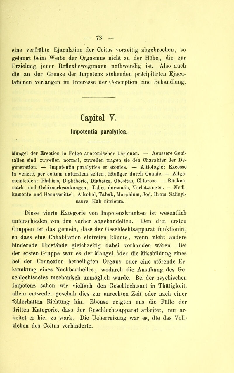 eine verfrühte Ejaculation der Coitus vorzeitig abgebrochen, so gelangt beim Weibe der Orgasmus nicht zu der Höhe, die zur Erzielung jener Reflexbewegungen nothwendig ist. Also auch die an der Grenze der Impotenz stehenden präcipitirten Ejacu- lationen verlangen im Interesse der Conception eine Behandlung. Capitel V, impotentia paralytica. Mangel der Erection in Folge anatomischer Läsionen. — Aeussere Geni- talien sind zuweilen normal, zuweilen tragen sie den Charakter der De- generation. — Impotentia paralytica et atonica. — Aitiologie: Excesse in venere, per coitum naturalem selten, häufiger durch Onanie. — Allge- meinleiden: Phthisis, Diphtherie, Diabetes, Obesitas, Chlorose. — Rücken- mark- und Gehirnerkrankungen, Tabes dorsualis, Verletzungen. — Medi- kamente und Genussmittel: Alkohol, Tabak, Morphium, Jod, Brom, Salicyl- säure, Kali nitricum. Diese vierte Kategorie von Impotenzkranken ist wesentlich unterschieden von den vorher abgehandelten. Den drei ersten Gruppen ist das gemein, dass der Geschlechtsapparat funktionirt, so dass eine Cohabitation eintreten könnte, wenn nicht andere hindernde Umstände gleichzeitig dabei vorhanden wären. Bei der ersten Gruppe war es der Mangel öder die Missbildung eines bei der Connexion betheiligten Organs oder eine störende Er- krankung eines Nachbartheiles, wodurch die Ausübung des Ge- schlechtsactes mechanisch unmöglich wurde. Bei der psychischen Impotenz sahen wir vielfach den Geschlechtsact in Thätigkeit, allein entweder geschah dies zur Unrechten Zeit oder nach einer fehlerhaften Richtung hin. Ebenso zeigten uns die Fälle der dritten Kategorie, dass der Geschlechtsapparat arbeitet, nur ar- beitet er hier zu stark. Die Ueberreizung war es, die das Voll' ziehen des Coitus verhinderte.