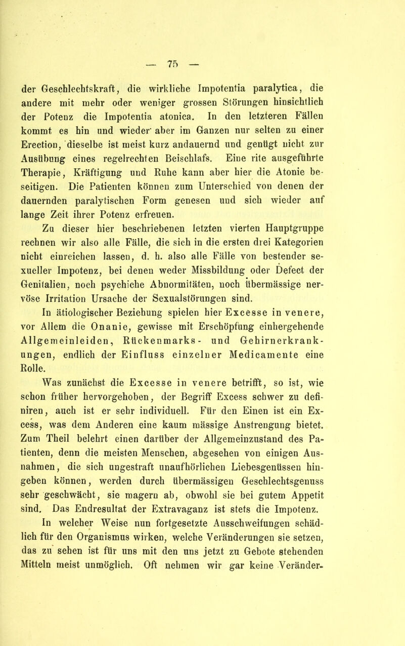der Geschlechtskraft, die wirkliche Impotentia paralytica, die andere mit mehr oder weniger grossen Störungen hinsichtlich der Potenz die Impotentia atonica. In den letzteren Fällen kommt es hin und wieder* aber im Ganzen nur selten zu einer Erection, dieselbe ist meist kurz andauernd und genügt nicht zur Ausübung eines regelrechten Beischlafs. Eine rite ausgeführte Therapie, Kräftigung und Ruhe kann aber hier die Atonie be- seitigen. Die Patienten können zum Unterschied von denen der dauernden paralytischen Form genesen und sich wieder auf lange Zeit ihrer Potenz erfreuen. Zu dieser hier beschriebenen letzten vierten Hauptgruppe rechnen wir also alle Fälle, die sich in die ersten drei Kategorien nicht einreichen lassen, d. h. also alle Fälle von bestender se- xueller Impotenz, bei denen weder Missbildung oder Defect der Genitalien, noch psychiche Abnormitäten, noch übermässige ner- vöse Irritation Ursache der Sexualstörungen sind. In ätiologischer Beziehung spielen hier Excesse invenere, vor Allem die Onanie, gewisse mit Erschöpfung einhergehende Allgemeinleiden, Rückenmarks- und Gehirnerkrank- ungen, endlich der Einfluss einzelner Medicamente eine Rolle. Was zunächst die Excesse in venere betrifft, so ist, wie schon früher hervorgehoben, der Begriff Excess schwer zu defi- niren, auch ist er sehr individuell. Für den Einen ist ein Ex- cess, was dem Anderen eine kaum mässige Anstrengung bietet. Zum Theil belehrt einen darüber der Allgemeinzustand des Pa» tienten, denn die meisten Menschen, abgesehen von einigen Aus- nahmen, die sich ungestraft unaufhörlichen Liebesgenüssen hin- geben können, werden durch übermässigen Geschlechtsgenuss sehr geschwächt, sie magern ab, obwohl sie bei gutem Appetit sind. Das Endresultat der Extravaganz ist stets die Impotenz. In welcher Weise nun fortgesetzte Ausschweifungen schäd- lich für den Organismus wirken, welche Veränderungen sie setzen, das zu sehen ist für uns mit den uns jetzt zu Gebote stehenden Mitteln meist unmöglich. Oft nehmen wir gar keine Veränder-