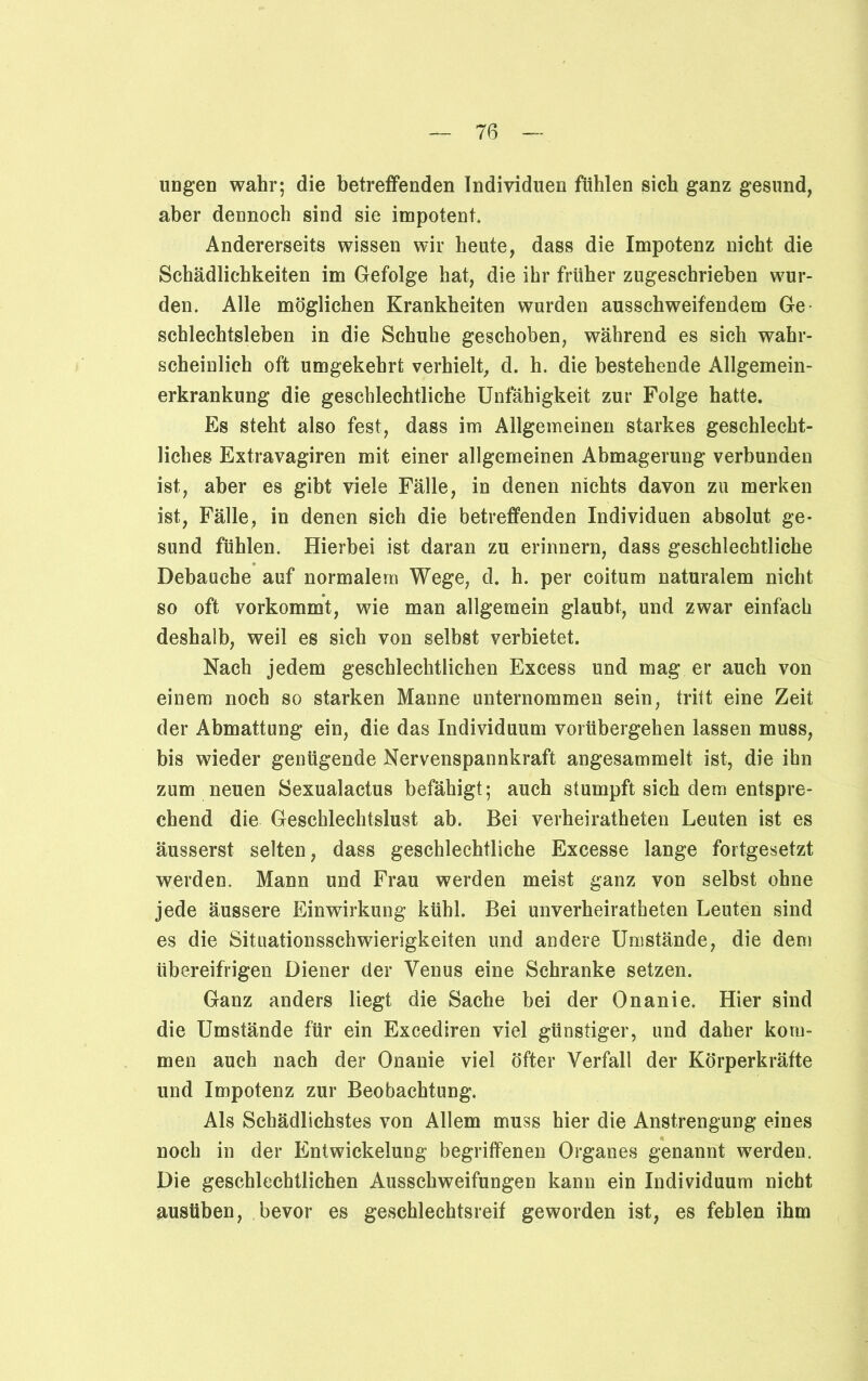 ungen wahr; die betreffenden Individuen fühlen sich ganz gesund, aber dennoch sind sie impotent* Andererseits wissen wir heute, dass die Impotenz nicht die Schädlichkeiten im Gefolge hat, die ihr früher zugeschrieben wur- den. Alle möglichen Krankheiten wurden ausschweifendem Ge schiechtsieben in die Schuhe geschoben, während es sich wahr- scheinlich oft umgekehrt verhielt, d. h. die bestehende Allgemein- erkrankung die geschlechtliche Unfähigkeit zur Folge hatte. Es steht also fest, dass im Allgemeinen starkes geschlecht- liches Extravagiren mit einer allgemeinen Abmagerung verbunden ist, aber es gibt viele Fälle, in denen nichts davon zu merken ist, Fälle, in denen sich die betreffenden Individuen absolut ge- sund fühlen. Hierbei ist daran zu erinnern, dass geschlechtliche Debauche auf normalem Wege, d. h. per coitum naturalem nicht so oft vorkommt, wie man allgemein glaubt, und zwar einfach deshalb, weil es sich von selbst verbietet. Nach jedem geschlechtlichen Excess und mag er auch von einem noch so starken Manne unternommen sein, tritt eine Zeit der Abmattung ein, die das Individuum vorübergehen lassen muss, bis wieder genügende Nervenspannkraft angesammelt ist, die ihn zum neuen Sexualactus befähigt; auch stumpft sich dem entspre- chend die Geschlechtslust ab. Bei verheiratheten Leuten ist es äusserst selten, dass geschlechtliche Excesse lange fortgesetzt werden. Mann und Frau werden meist ganz von selbst ohne jede äussere Einwirkung kühl. Bei unverheiratheten Leuten sind es die Situationsschwierigkeiten und andere Umstände, die dem übereifrigen Diener der Venus eine Schranke setzen. Ganz anders liegt die Sache bei der Onanie. Hier sind die Umstände für ein Excediren viel günstiger, und daher kom- men auch nach der Onanie viel öfter Verfall der Körperkräfte und Impotenz zur Beobachtung. Als Schädlichstes von Allem muss hier die Anstrengung eines noch in der Entwickelung begriffenen Organes genannt werden. Die geschlechtlichen Ausschweifungen kann ein Individuum nicht austiben, bevor es geschlechtsreif geworden ist, es fehlen ihm