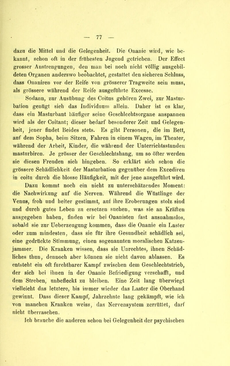 dazu die Mittel und die Gelegenheit. Die Onanie wild, wie be- kannt, schon oft in der frühesten Jugend getrieben. Der Effect grosser Anstrengungen, den man bei noch nicht völlig ausgebil- deten Organen anderswo beobachtet, gestattet den sicheren Schluss, dass Onaniren vor der Reife von grösserer Tragweite sein muss, als grössere während der Reife ausgeführte Excesse. Sodann, zur Ausübung des Coitus gehören Zwei, zur Mastur- bation genügt sich das Individuum allein. Daher ist es klar, dass ein Masturbant häufiger seine Geschlechtsorgane anspannen wird als der Coitant; dieser bedarf besonderer Zeit und Gelegen- heit, jener findet Beides stets. Es gibt Personen, die im Bett, auf dem Sopha, beim Sitzen, Fahren in einem Wagen, im Theater, während der Arbeit, Kinder, die während der Unterrichtsstunden masturbiren. Je grösser der Geschlechtshang, um so öfter werden sie diesen Freuden sich hingeben. So erklärt sich schon die grössere Schädlichkeit der Masturbation gegenüber dem Excedireu in coitu durch die blosse Häufigkeit, mit der jene ausgeführt wird. Dazu kommt noch ein nicht zu unterschätzendes Moment: die Nachwirkung auf die Nerven. Während die Wüstlinge der Venus, froh und heiter gestimmt, auf ihre Eroberungen stolz sind und durch gutes Leben zu ersetzen suchen, was sie an Kräften ausgegeben haben, finden wir bei Onanisten fast ausnahmslos, sobald sie zur Ueberzeugung kommen, dass die Onanie ein Laster oder zum mindesten, dass sie für ihre Gesundheit schädlich sei, eine gedrückte Stimmung, einen sogenannten moralischen Katzen- jammer. Die Kranken wissen, dass sie Unrechtes, ihnen Schäd- liches thun, dennoch aber können sie nicht davon ablassen. Es entsteht ein oft furchtbarer Kampf zwischen dem Geschlechtstrieb, der sich bei ihnen in der Onanie Befriedigung verschafft, und dem Streben, unbefleckt zu bleiben. Eine Zeit lang überwiegt vielleicht das letztere, bis immer wieder das Laster die Oberhand gewinnt. Dass dieser Kampf, Jahrzehnte lang gekämpft, wie ich von manchen Kranken weiss, das Nervensystem zerrüttet, darf nicht überraschen. Ich brauche die anderen schon bei Gelegenheit der psychischen