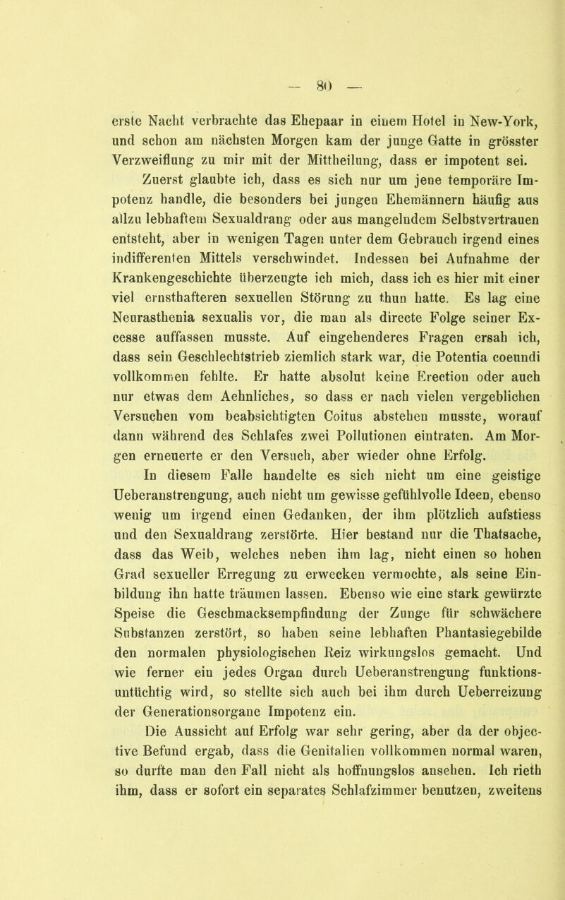 erste Nacht verbrachte das Ehepaar in einem Hotel in New-York, und schon am nächsten Morgen kam der junge Gatte in grösster Verzweiflung zu mir mit der Mittheilung, dass er impotent sei. Zuerst glaubte ich, dass es sich nur um jene temporäre Im- potenz handle, die besonders bei jungen Ehemännern häufig aus allzu lebhaftem Sexualdrang oder aus mangelndem Selbstvertrauen entsteht, aber in wenigen Tagen unter dem Gebrauch irgend eines indifferenten Mittels verschwindet. Indessen bei Aufnahme der Krankengeschichte überzeugte ich mich, dass ich es hier mit einer viel ernsthafteren sexuellen Störung zu thun hatte. Es lag eine Neurasthenia sexualis vor, die man als directe Folge seiner Ex- cesse auffassen musste. Auf eingehenderes Fragen ersah ich, dass sein Geschlechtstrieb ziemlich stark war, die Potentia coeundi vollkommen fehlte. Er hatte absolut keine Erection oder auch nur etwas dem Aehnliches, so dass er nach vielen vergeblichen Versuchen vom beabsichtigten Coitus abstehen musste, worauf dann während des Schlafes zwei Pollutionen eintraten. Am Mor- gen erneuerte er den Versuch, aber wieder ohne Erfolg. In diesem Falle handelte es sich nicht um eine geistige Ueberanstrengung, auch nicht um gewisse gefühlvolle Ideen, ebenso wenig um irgend einen Gedanken, der ihm plötzlich aufstiess und den Sexualdrang zerstörte. Hier bestand nur die Thatsache, dass das Weib, welches neben ihm lag, nicht einen so hohen Grad sexueller Erregung zu erwecken vermochte, als seine Ein- bildung ihn hatte träumen lassen. Ebenso wie eine stark gewürzte Speise die Geschmacksempfindung der Zunge für schwächere Substanzen zerstört, so haben seine lebhaften Phantasiegebilde den normalen physiologischen Reiz wirkungslos gemacht. Und wie ferner ein jedes Organ durch Ueberanstrengung funktions- untüchtig wird, so stellte sich auch bei ihm durch Ueberreizung der Generationsorgane Impotenz ein. Die Aussicht auf Erfolg war sehr gering, aber da der objec- tive Befund ergab, dass die Genitalien vollkommen normal waren, so durfte man den Fall nicht als hoffnungslos ansehen. Ich rieth ihm, dass er sofort ein separates Schlafzimmer benutzen, zweitens
