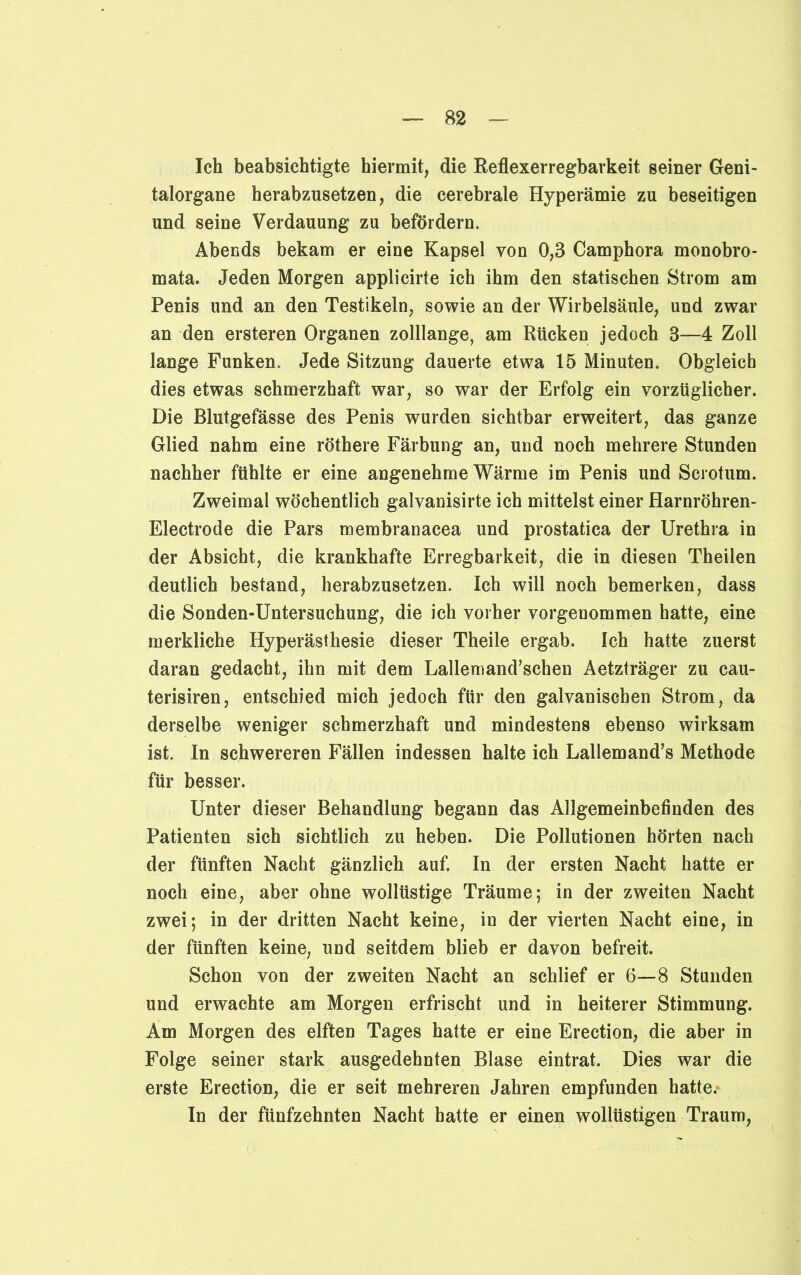 Ich beabsichtigte hiermit, die Reflexerregbarkeit seiner Geni- talorgane herabzusetzen, die cerebrale Hyperämie zu beseitigen und seine Verdauung zu befördern. Abends bekam er eine Kapsel von 0,3 Camphora monobro- mata. Jeden Morgen applicirte ich ihm den statischen Strom am Penis und an den Testikeln, sowie an der Wirbelsäule, und zwar an den ersteren Organen zolllange, am Rücken jedoch 3—4 Zoll lange Funken. Jede Sitzung dauerte etwa 15 Minuten. Obgleich dies etwas schmerzhaft war, so war der Erfolg ein vorzüglicher. Die Blutgefässe des Penis wurden sichtbar erweitert, das ganze Glied nahm eine röthere Färbung an, und noch mehrere Stunden nachher fühlte er eine angenehme Wärme im Penis und Scrotum. Zweimal wöchentlich galvanisirte ich mittelst einer Harnröhren- Electrode die Pars membranacea und prostatica der Urethra in der Absicht, die krankhafte Erregbarkeit, die in diesen Theilen deutlich bestand, herabzusetzen. Ich will noch bemerken, dass die Sonden-Untersuchung, die ich vorher vorgenommen hatte, eine merkliche Hyperästhesie dieser Theile ergab. Ich hatte zuerst daran gedacht, ihn mit dem Lallemand’schen Aetzträger zu cau- terisiren, entschied mich jedoch für den galvanischen Strom, da derselbe weniger schmerzhaft und mindestens ebenso wirksam ist. In schwereren Fällen indessen halte ich Lallemand’s Methode für besser. Unter dieser Behandlung begann das Allgemeinbefinden des Patienten sich sichtlich zu heben. Die Pollutionen hörten nach der fünften Nacht gänzlich auf. In der ersten Nacht hatte er noch eine, aber ohne wollüstige Träume; in der zweiten Nacht zwei; in der dritten Nacht keine, in der vierten Nacht eine, in der fünften keine, und seitdem blieb er davon befreit. Schon von der zweiten Nacht an schlief er 6—8 Stunden und erwachte am Morgen erfrischt und in heiterer Stimmung. Am Morgen des elften Tages hatte er eine Erection, die aber in Folge seiner stark ausgedehnten Blase eintrat. Dies war die erste Erection, die er seit mehreren Jahren empfunden hatte.* In der fünfzehnten Nacht batte er einen wollüstigen Traum,