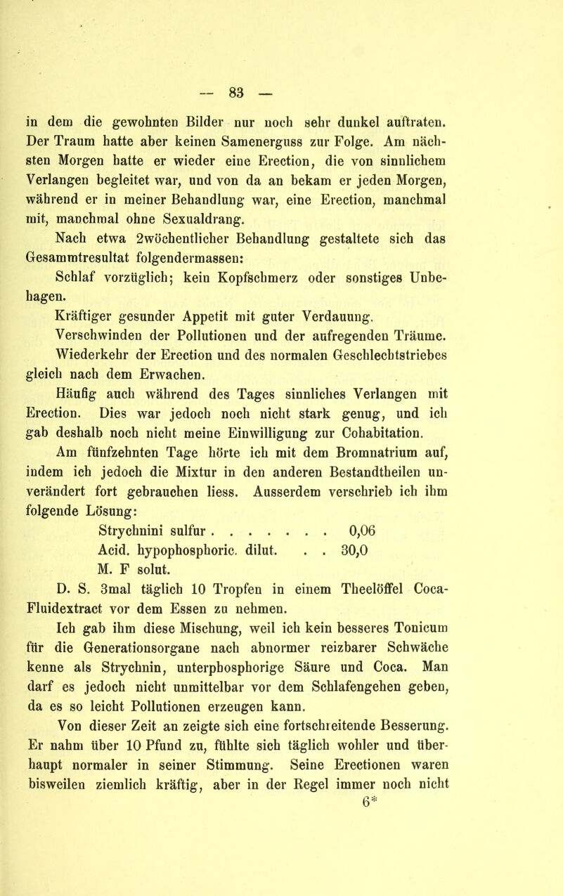 in dem die gewohnten Bilder nur noch sehr dunkel auftraten. Der Traum hatte aber keinen Samenerguss zur Folge. Am näch- sten Morgen hatte er wieder eine Erection, die von sinnlichem Verlangen begleitet war, und von da an bekam er jeden Morgen, während er in meiner Behandlung war, eine Erection, manchmal mit, manchmal ohne Sexualdrang. Nach etwa 2wöchentlicher Behandlung gestaltete sich das Gesammtresultat folgendermassen: Schlaf vorzüglich; kein Kopfschmerz oder sonstiges Unbe- hagen. Kräftiger gesunder Appetit mit guter Verdauung. Verschwinden der Pollutionen und der aufregenden Träume. Wiederkehr der Erection und des normalen Geschlecbtstriebes gleich nach dem Erwachen. Häufig auch während des Tages sinnliches Verlangen mit Erection. Dies war jedoch noch nicht stark genug, und ich gab deshalb noch nicht meine Einwilligung zur Cohabitation. Am fünfzehnten Tage hörte ich mit dem Bromnatrium auf, indem ich jedoch die Mixtur in den anderen Bestandtheilen un- verändert fort gebrauchen liess. Ausserdem verschrieb ich ihm folgende Lösung: Strychnini sulfur 0,06 Acid. hypophospboric. dilut. . . 30,0 M. F solut. D. S. 3mal täglich 10 Tropfen in einem Theelöffel Coca- Fluidextract vor dem Essen zu nehmen. Ich gab ihm diese Mischung, weil ich kein besseres Tonicum für die Generationsorgane nach abnormer reizbarer Schwäche kenne als Strychnin, unterpbosphorige Säure und Coca. Man darf es jedoch nicht unmittelbar vor dem Schlafengehen geben, da es so leicht Pollutionen erzeugen kann. Von dieser Zeit an zeigte sich eine fortschreitende Besserung. Er nahm über 10 Pfund zu, fühlte sich täglich wohler und über- haupt normaler in seiner Stimmung. Seine Erectionen waren bisweilen ziemlich kräftig, aber in der Regel immer noch nicht 6*