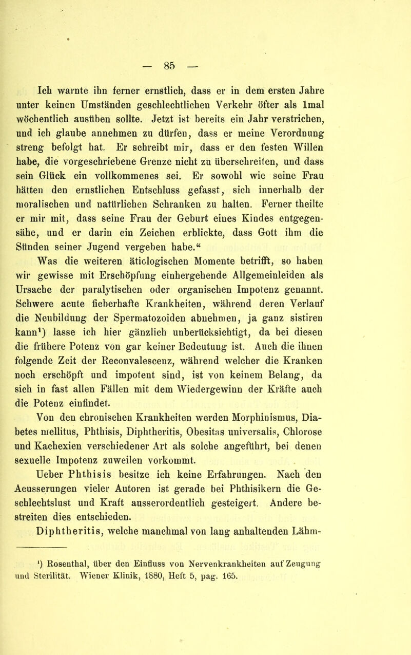 Ich warnte ihn ferner ernstlich, dass er in dem ersten Jahre unter keinen Umständen geschlechtlichen Verkehr öfter als lmal wöchentlich ausüben sollte. Jetzt ist bereits ein Jahr verstrichen, und ich glaube annehmen zu dürfen, dass er meine Verordnung streng befolgt hat Er schreibt mir, dass er den festen Willen habe, die vorgeschriebene Grenze nicht zu überschreiten, und dass sein Glück ein vollkommenes sei. Er sowohl wie seine Frau hätten den ernstlichen Entschluss gefasst, sich innerhalb der moralischen und natürlichen Schranken zu halten. Ferner theilte er mir mit, dass seine Frau der Geburt eines Kindes entgegen- sähe, und er darin ein Zeichen erblickte, dass Gott ihm die Sünden seiner Jugend vergeben habe.“ Was die weiteren ätiologischen Momente betrifft, so haben wir gewisse mit Erschöpfung einhergehende Allgemeinleiden als Ursache der paralytischen oder organischen Impotenz genannt. Schwere acute fieberhafte Krankheiten, während deren Verlauf die Neubildung der Spermatozoiden abnehmen, ja ganz sistiren kann1) lasse ich hier gänzlich unberücksichtigt, da bei diesen die frühere Potenz von gar keiner Bedeutung ist. Auch die ihnen folgende Zeit der Reconvalescenz, während welcher die Kranken noch erschöpft und impotent sind, ist von keinem Belang, da sich in fast allen Fällen mit dem Wiedergewinn der Kräfte auch die Potenz einfindet. Von den chronischen Krankheiten werden Morphinismus, Dia- betes mellitus, Phthisis, Diphtheritis, Obesitas universalis, Chlorose und Kachexien verschiedener Art als solche angeführt, bei denen sexuelle Impotenz zuweilen vorkommt. Ueber Phthisis besitze ich keine Erfahrungen. Nach den Aeusserungen vieler Autoren ist gerade bei Phthisikern die Ge- schlechtslust und Kraft ausserordentlich gesteigert. Andere be- streiten dies entschieden. Diphtheritis, welche manchmal von lang anhaltenden Lährn- ‘) Rosenthal, über den Einfluss von Nervenkrankheiten auf Zeugung und Sterilität. Wiener Klinik, 1880, Heft 5, pag. 165.
