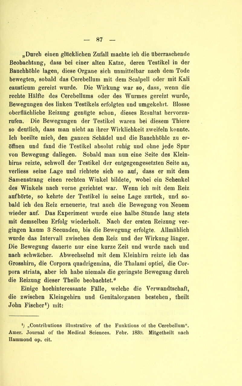 „Durch einen glücklichen Zufall machte ich die überraschende Beobachtung, dass bei einer alten Katze, deren Testikel in der Bauchhöhle lagen, diese Organe sich unmittelbar nach dem Tode bewegten, sobald das Cerebellum mit dem Scalpell oder mit Kali causticum gereizt wurde. Die Wirkung war so, dass, wenn die rechte Hälfte des Cerebellums oder des Wurmes gereizt wurde, Bewegungen des linken Testikels erfolgten und umgekehrt. Blosse oberflächliche Reizung genügte schon, dieses Resultat hervorzu- rufen. Die Bewegungen der Testikel waren bei diesem Thiere so deutlich, dass man nicht an ihrer Wirklichkeit zweifeln konnte. Ich beeilte mich, den ganzen Schädel und die Bauchhöhle zu er- öffnen und fand die Testikel absolut ruhig und ohne jede Spur von Bewegung daliegen. Sobald man nun eine Seite des Klein- hirns reizte, schwoll der Testikel der entgegengesetzten Seite an, verliess seine Lage und richtete sich so auf, dass er mit dem Samenstrang einen rechten Winkel bildete, wobei ein Schenkel des Winkels nach vorne gerichtet war. Wenn ich mit dem Reiz auf hörte, so kehrte der Testikel in seine Lage zurück, und so- bald ich den Reiz erneuerte, trat auch die Bewegung von Neuem wieder auf. Das Experiment wurde eine halbe Stunde lang stets mit demselben Erfolg wiederholt. Nach der ersten Reizung ver- gingen kaum 3 Secunden, bis die Bewegung erfolgte. Allmählich wurde das Intervall zwischen dem Reiz und der Wirkung länger. Die Bewegung dauerte nur eine kurze Zeit und wurde nach und nach schwächer. Abwechselnd mit dem Kleinhirn reizte ich das Grosshirn, die Corpora quadrigemina, die Thalami optici, die Cor- pora striata, aber ich habe niemals die geringste Bewegung durch die Reizung dieser Theile beobachtet.“ Einige hochinteressante Fälle, welche die Verwandtschaft, die zwischen Kleingehirn und Genitalorganen bestehen, theilt John Fischer1) mit: *) „Contributions illustrative of the Funktions of the Cerebellum“. Amer. Journal of the Medical Sciences. Febr. 1839. Mitgetheilt nach Hammond op. cit.