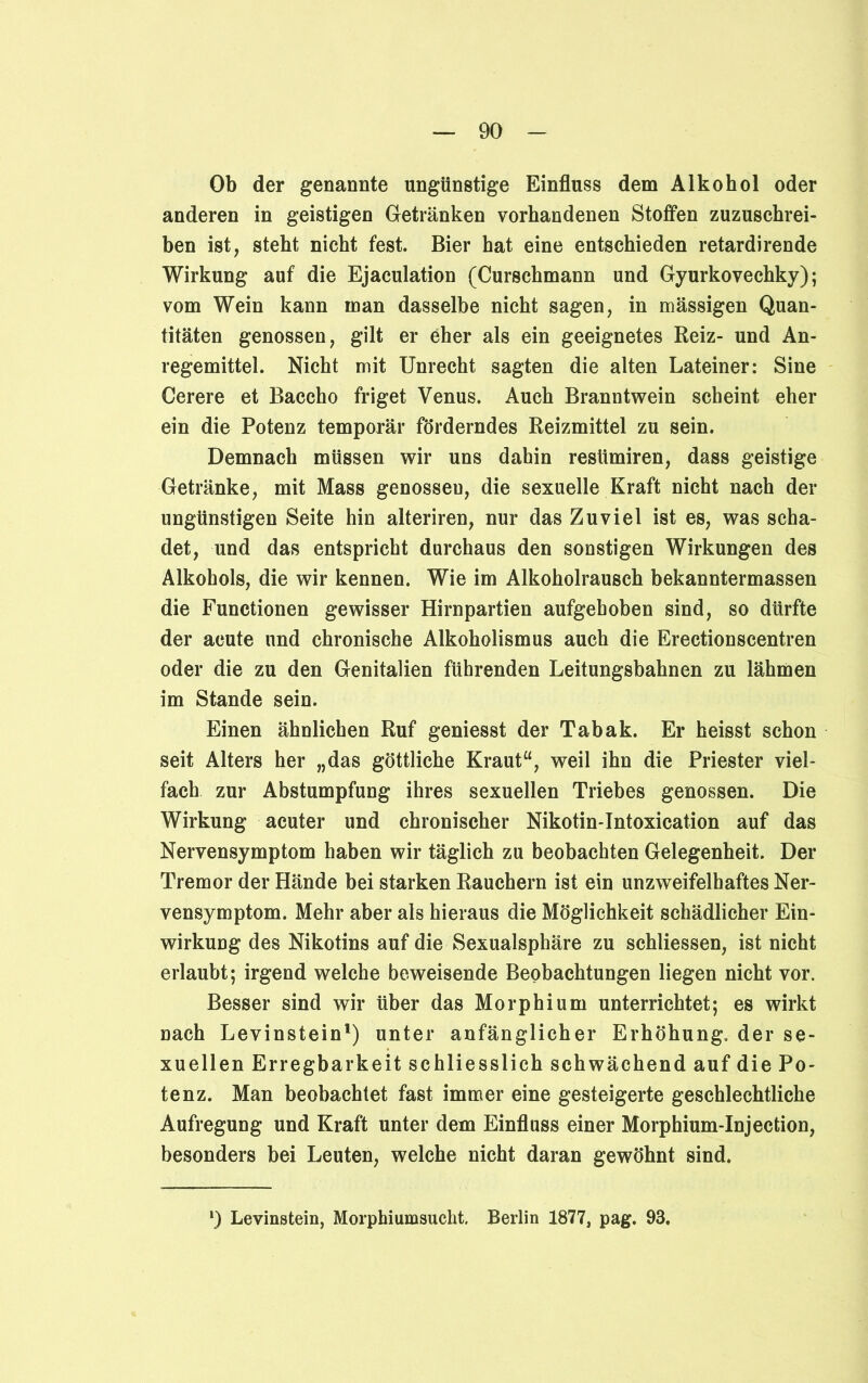 Ob der genannte ungünstige Einfluss dem Alkohol oder anderen in geistigen Getränken vorhandenen Stoffen zuzuschrei- ben ist, steht nicht fest. Bier hat eine entschieden retardirende Wirkung auf die Ejaculation (Curschmann und Gyurkovechky); vom Wein kann man dasselbe nicht sagen, in massigen Quan- titäten genossen, gilt er eher als ein geeignetes Reiz- und An- regemittel. Nicht mit Unrecht sagten die alten Lateiner: Sine Cerere et Baccho friget Venus. Auch Branntwein scheint eher ein die Potenz temporär förderndes Reizmittel zu sein. Demnach müssen wir uns dahin resümiren, dass geistige Getränke, mit Mass genosseu, die sexuelle Kraft nicht nach der ungünstigen Seite hin alteriren, nur das Zuviel ist es, was scha- det, und das entspricht durchaus den sonstigen Wirkungen des Alkohols, die wir kennen. Wie im Alkoholrausch bekanntermassen die Functionen gewisser Hirnpartien aufgehoben sind, so dürfte der acute und chronische Alkoholismus auch die Erectionscentren oder die zu den Genitalien führenden Leitungsbahnen zu lähmen im Stande sein. Einen ähnlichen Ruf geniesst der Tabak. Er heisst schon seit Alters her „das göttliche Kraut“, weil ihn die Priester viel- fach zur Abstumpfung ihres sexuellen Triebes genossen. Die Wirkung acuter und chronischer Nikotin-Intoxication auf das Nervensymptom haben wir täglich zu beobachten Gelegenheit. Der Tremor der Hände bei starken Rauchern ist ein unzweifelhaftes Ner- vensymptom. Mehr aber als hieraus die Möglichkeit schädlicher Ein- wirkung des Nikotins auf die Sexualsphäre zu schliessen, ist nicht erlaubt; irgend welche beweisende Beobachtungen liegen nicht vor. Besser sind wir über das Morphium unterrichtet; es wirkt nach Levinstein1) unter anfänglicher Erhöhung, der se- xuellen Erregbarkeit schliesslich schwächend auf die Po- tenz. Man beobachtet fast immer eine gesteigerte geschlechtliche Aufregung und Kraft unter dem Einfluss einer Morphium-Injection, besonders bei Leuten, welche nicht daran gewöhnt sind. *) Levinstein, Morphiumsucht. Berlin 1877, pag. 93.