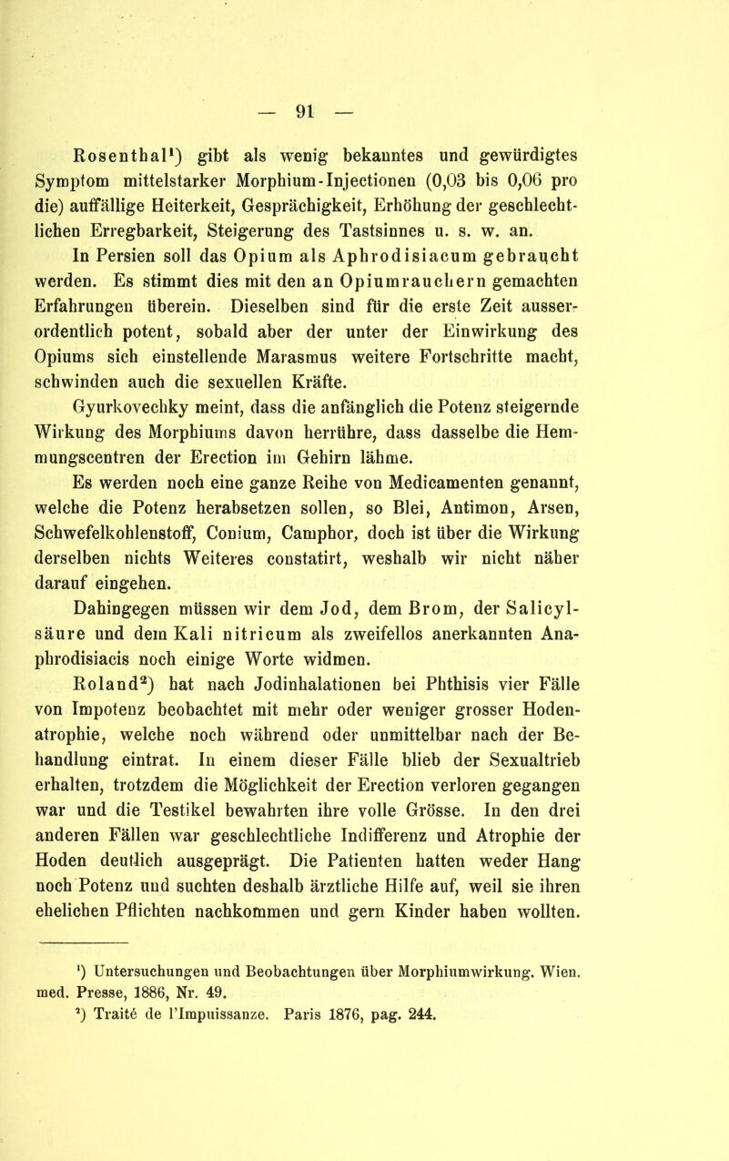 Rosenthal1) gibt als wenig bekanntes und gewürdigtes Symptom mittelstarker Morphium-Injectionen (0,03 bis 0,06 pro die) auffällige Heiterkeit, Gesprächigkeit, Erhöhung der geschlecht- lichen Erregbarkeit, Steigerung des Tastsinnes u. s. w. an. In Persien soll das Opium als Aphrodisiacum gebraucht werden. Es stimmt dies mit den an Opium räuchern gemachten Erfahrungen tiberein. Dieselben sind für die erste Zeit ausser- ordentlich potent, sobald aber der unter der Einwirkung des Opiums sich einstellende Marasmus weitere Fortschritte macht, schwinden auch die sexuellen Kräfte. Gyurkovechky meint, dass die anfänglich die Potenz steigernde Wirkung des Morphiums davon herrühre, dass dasselbe die Hem- mungscentren der Erection im Gehirn lähme. Es werden noch eine ganze Reihe von Medicamenten genannt, welche die Potenz herabsetzen sollen, so Blei, Antimon, Arsen, Schwefelkohlenstoff, Conium, Camphor, doch ist über die Wirkung derselben nichts Weiteres constatirt, weshalb wir nicht näher darauf eingehen. Dahingegen müssen wir dem Jod, dem Brom, der Salicyl- säure und dem Kali nitricum als zweifellos anerkannten Ana- phrodisiacis noch einige Worte widmen. Roland2) hat nach Jodinhalationen bei Phthisis vier Fälle von Impotenz beobachtet mit mehr oder weniger grosser Hoden- atrophie, welche noch während oder unmittelbar nach der Be- handlung eintrat. In einem dieser Fälle blieb der Sexualtrieb erhalten, trotzdem die Möglichkeit der Erection verloren gegangen war und die Testikel bewahrten ihre volle Grösse. In den drei anderen Fällen war geschlechtliche Indifferenz und Atrophie der Hoden deutlich ausgeprägt. Die Patienten hatten weder Hang noch Potenz und suchten deshalb ärztliche Hilfe auf, weil sie ihren ehelichen Pflichten nachkommen und gern Kinder haben wollten. ') Untersuchungen und Beobachtungen über Morphiumwirkung, Wien, med. Presse, 1886, Nr. 49. *) Traite de l’Impuissanze. Paris 1876, pag. 244,