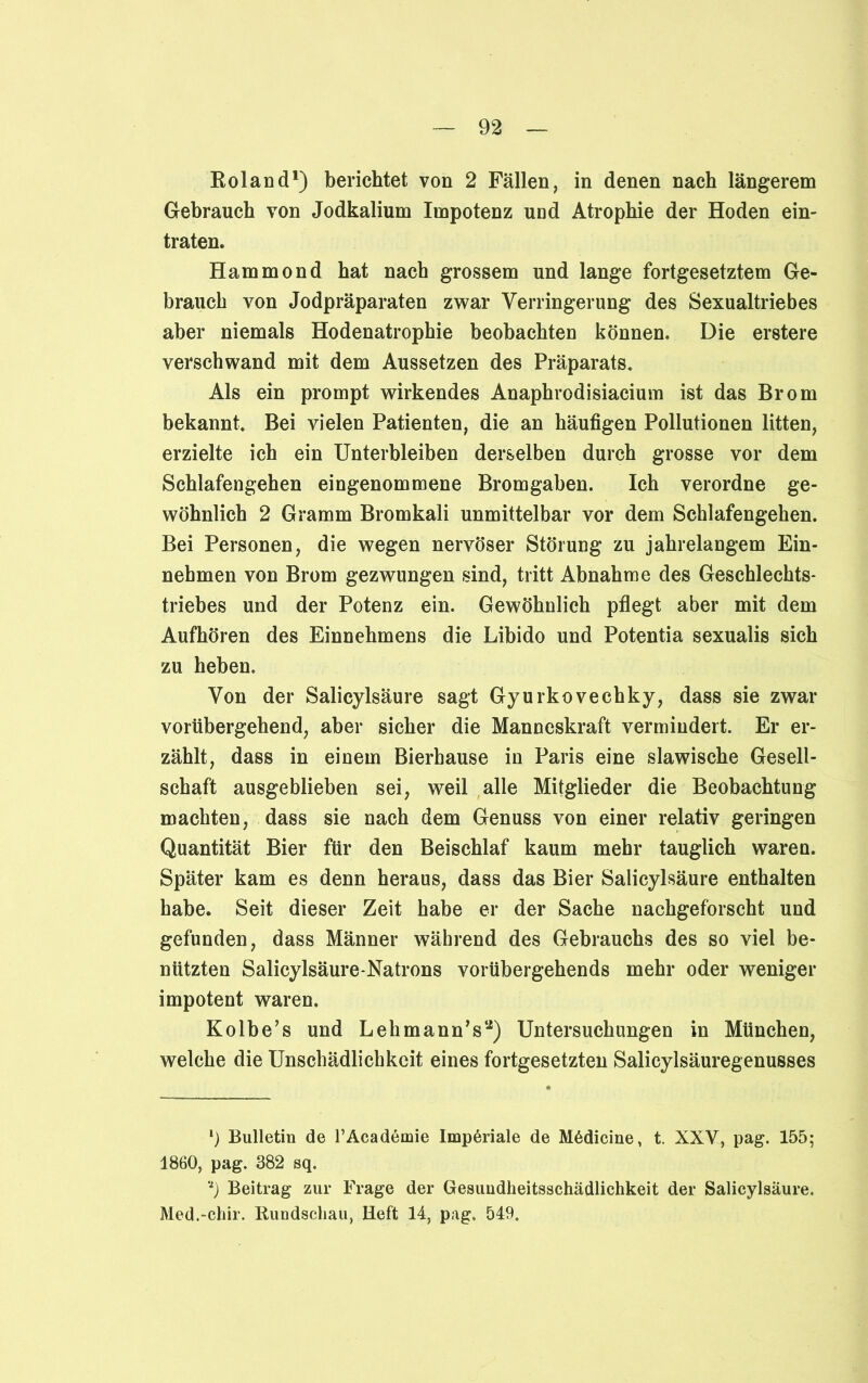 Roland1) berichtet von 2 Fällen, in denen nach längerem Gebrauch von Jodkalium Impotenz und Atrophie der Hoden ein- traten. Hammond hat nach grossem und lange fortgesetztem Ge- brauch von Jodpräparaten zwar Verringerung des Sexualtriebes aber niemals Hodenatrophie beobachten können. Die erstere verschwand mit dem Aussetzen des Präparats. Als ein prompt wirkendes Anaphrodisiacium ist das Brom bekannt. Bei vielen Patienten, die an häufigen Pollutionen litten, erzielte ich ein Unterbleiben derselben durch grosse vor dem Schlafengehen eingenommene Bromgaben. Ich verordne ge- wöhnlich 2 Gramm Bromkali unmittelbar vor dem Schlafengehen. Bei Personen, die wegen nervöser Störung zu jahrelangem Ein- nehmen von Brom gezwungen sind, tritt Abnahme des Geschlechts- triebes und der Potenz ein. Gewöhnlich pflegt aber mit dem Aufhören des Einnehmens die Libido und Potentia sexualis sich zu heben. Von der Salicylsäure sagt Gyurkovechky, dass sie zwar vorübergehend, aber sicher die Manneskraft vermindert. Er er- zählt, dass in einem Bierhause in Paris eine slawische Gesell- schaft ausgeblieben sei, weil alle Mitglieder die Beobachtung machten, dass sie nach dem Genuss von einer relativ geringen Quantität Bier für den Beischlaf kaum mehr tauglich waren. Später kam es denn heraus, dass das Bier Salicylsäure enthalten habe. Seit dieser Zeit habe er der Sache nachgeforscht und gefunden, dass Männer während des Gebrauchs des so viel be- nützten Salicylsäure-Natrons vorübergehends mehr oder weniger impotent waren. Kolbe’s und Lehmann’sa) Untersuchungen in München, welche die Unschädlichkeit eines fortgesetzten Salicylsäuregenusses *) Bulletin de l’Academie Imperiale de MAdicine, t. XXV, pag. 155; 1860, pag. 382 sq. Beitrag zur Frage der Gesuudheitsschädlichkeit der Salicylsäure. Med.-chir. Rundschau, Heft 14, pag. 549.