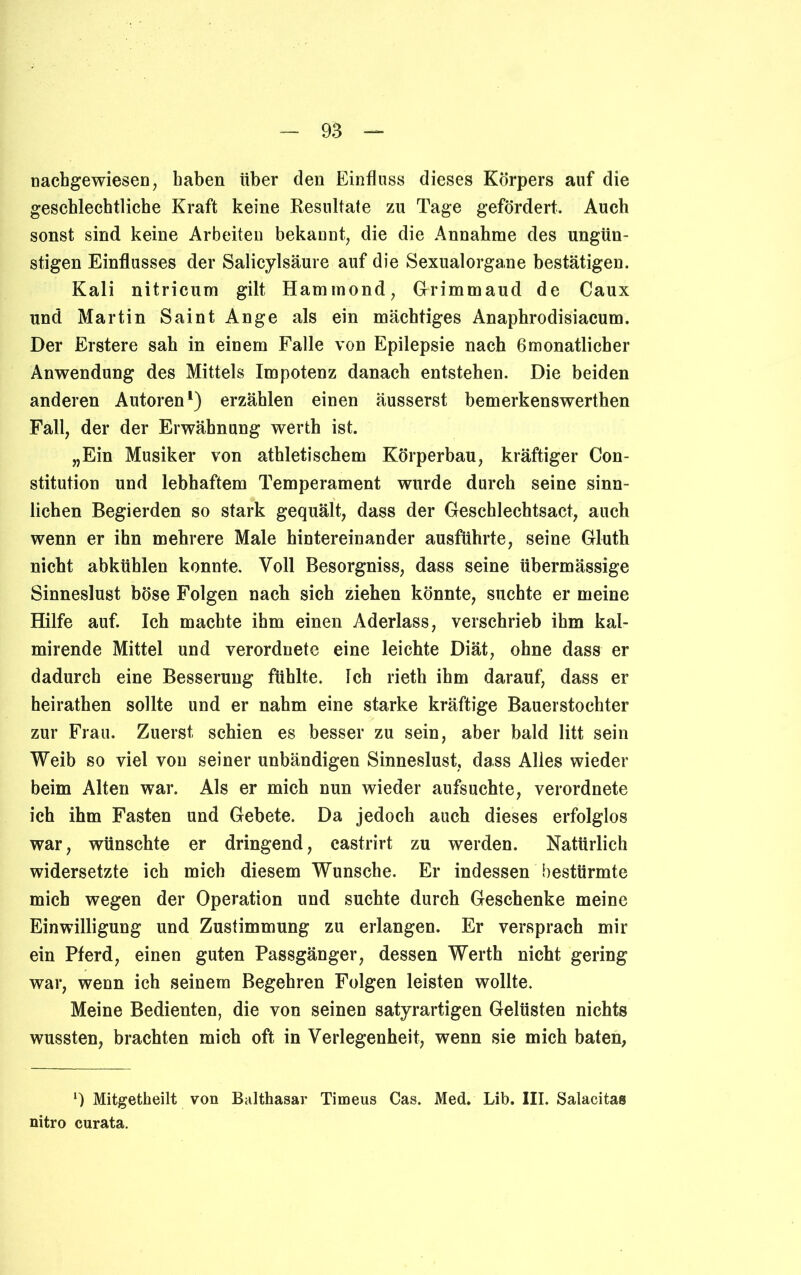 nachgewiesen, haben über den Einfluss dieses Körpers auf die geschlechtliche Kraft keine Resultate zu Tage gefördert. Auch sonst sind keine Arbeiten bekannt, die die Annahme des ungün- stigen Einflusses der Salicylsäure auf die Sexualorgane bestätigen. Kali nitricum gilt Hammond, Grimmaud de Caux und Martin Saint Ange als ein mächtiges Anaphrodisiacum. Der Erstere sah in einem Falle von Epilepsie nach 6monatlicher Anwendung des Mittels Impotenz danach entstehen. Die beiden anderen Autoren1) erzählen einen äusserst bemerkenswerthen Fall, der der Erwähnung werth ist. „Ein Musiker von athletischem Körperbau, kräftiger Con- stitution und lebhaftem Temperament wurde durch seine sinn- lichen Begierden so stark gequält, dass der Geschlechtsact, auch wenn er ihn mehrere Male hintereinander ausführte, seine Gluth nicht abkühlen konnte. Voll Besorgniss, dass seine übermässige Sinneslust böse Folgen nach sich ziehen könnte, suchte er meine Hilfe auf. Ich machte ihm einen Aderlass, verschrieb ihm kal- mirende Mittel und verordnete eine leichte Diät, ohne dass er dadurch eine Besserung fühlte. Ich rieth ihm darauf, dass er heirathen sollte und er nahm eine starke kräftige Bauerstochter zur Frau. Zuerst schien es besser zu sein, aber bald litt sein Weib so viel von seiner unbändigen Sinneslust, dass Alles wieder beim Alten war. Als er mich nun wieder aufsuchte, verordnete ich ihm Fasten und Gebete. Da jedoch auch dieses erfolglos war, wünschte er dringend, castrirt zu werden. Natürlich widersetzte ich mich diesem Wunsche. Er indessen bestürmte mich wegen der Operation und suchte durch Geschenke meine Einwilligung und Zustimmung zu erlangen. Er versprach mir ein Pferd, einen guten Passgänger, dessen Werth nicht gering war, wenn ich seinem Begehren Folgen leisten wollte. Meine Bedienten, die von seinen satyrartigen Gelüsten nichts wussten, brachten mich oft in Verlegenheit, wenn sie mich baten, *) Mitgetheilt von Balthasar Timeus Cas. Med. Lib. III. Salacitas nitro curata.