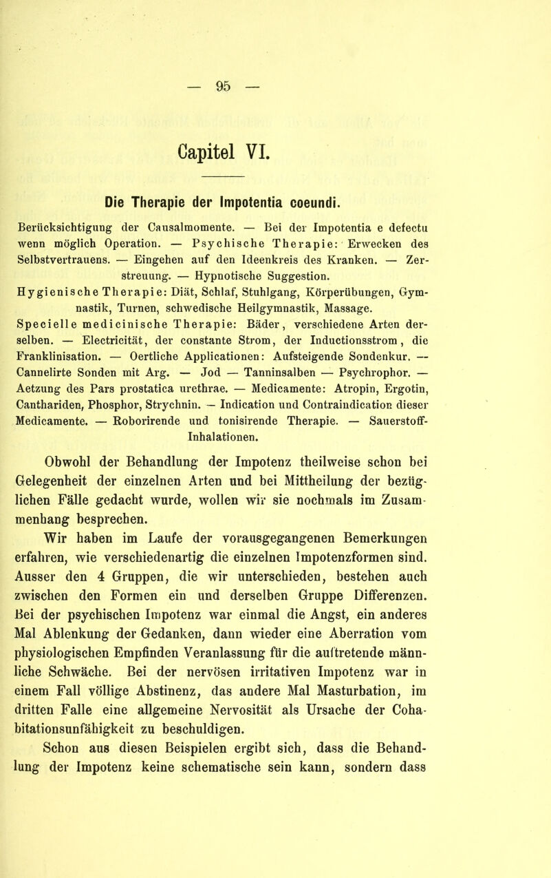 Capitel VI. Die Therapie der Impotentia coeundi. Berücksichtigung der Causalmomente. — Bei der Impotentia e defectu wenn möglich Operation. — Psychische Therapie: Erwecken des Selbstvertrauens. — Eingehen auf den Ideenkreis des Kranken. — Zer- streuung. — Hypnotische Suggestion. Hygienische Therapie: Diät, Schlaf, Stuhlgang, Körperübungen, Gym- nastik, Turnen, schwedische Heilgymnastik, Massage. Specielle medicinische Therapie: Bäder, verschiedene Arten der- selben. — Electricität, der constante Strom, der Inductionsstrom, die Franklinisation. — Oertliche Applicationen: Aufsteigende Sondenkur, — Cannelirte Sonden mit Arg. — Jod — Tanninsalben — Psychrophor. — Aetzung des Pars prostatica urethrae. — Medicamente: Atropin, Ergotin, Canthariden, Phosphor, Strychnin. — Indication und Contraindication dieser Medicamente. — Roborirende und tonisirende Therapie. — Sauerstoff- Inhalationen. Obwohl der Behandlung der Impotenz theilweise schon bei Gelegenheit der einzelnen Arten und bei Mittheilung der bezüg- lichen Fälle gedacht wurde, wollen wir sie nochmals im Zusam menhang besprechen. Wir haben im Laufe der vorausgegangenen Bemerkungen erfahren, wie verschiedenartig die einzelnen Impotenzformen sind. Ausser den 4 Gruppen, die wir unterschieden, bestehen auch zwischen den Formen ein und derselben Gruppe Differenzen. Bei der psychischen Impotenz war einmal die Angst, ein anderes Mal Ablenkung der Gedanken, dann wieder eine Aberration vom physiologischen Empfinden Veranlassung für die auftretende männ- liche Schwäche. Bei der nervösen irritativen Impotenz war in einem Fall völlige Abstinenz, das andere Mal Masturbation, im dritten Falle eine allgemeine Nervosität als Ursache der Coha- bitationsunfäbigkeit zu beschuldigen. Schon aus diesen Beispielen ergibt sich, dass die Behand- lung der Impotenz keine schematische sein kann, sondern dass