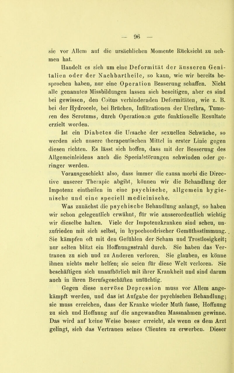 sic vor Allem auf die ursächlichen Momente Rücksicht zu neh- men hat. Handelt es sich um eine Deformität der äusseren Geni- talien oder der Nach hart hei le, so kann, wie wir bereits be- sprochen haben, nur eine Operation Besserung schaffen. Nicht alle genannten Missbildungen lassen sich beseitigen, aber es sind bei gewissen, den Coitus verhindernden Deformitäten, wie z. B. bei der Hydrocele, bei Brüchen, Infiltrationen der Urethra, Tumo- ren des Scrotums, durch Operationen gute funktionelle Resultate erzielt worden. Ist ein Diabetes die Ursache der sexuellen Schwäche, so werden sich unsere therapeutischen Mittel in erster Linie gegen diesen richten. Es lässt sich hoffen, dass mit der Besserung des Allgemeinleidens auch die Specialstörungen schwinden oder ge- ringer werden. Vorausgeschickt also, dass immer die causa morbi die Direc- tive unserer Therapie abgibt, können wir die Behandlung der Impotenz eintheilen in eine psychische, allgemein hygie- nische und eine speciell medicinische. Was zunächst die psychische Behandlung anlangt, so haben wir schon gelegentlich erwähnt, für wie ausserordentlich wichtig wir dieselbe halten. Viele der Impotenzkranken sind scheu, un- zufrieden mit sich selbst, in hypochondrischer Gemüthsstimmung. Sie kämpfen oft mit den Gefühlen der Scham und Trostlosigkeit; nur selten blitzt ein Hoffnungsstrahl durch. Sie haben das Ver- trauen zu sich uud zu Anderen verloren. Sie glauben, es könne ihnen nichts mehr helfen; sie seien für diese Welt verloren. Sie beschäftigen sich unaufhörlich mit ihrer Krankheit und sind darum auch in ihren Berufsgeschäften untüchtig. Gegen diese nervöse Depression muss vor Allem ange- kämpft werden, und das ist Aufgabe der psychischen Behandlung; sie muss erreichen, dass der Kranke wieder Muth fasse, Hoffnung zu sich und Hoffnung auf die angewandten Massnahmen gewinne. Das wird auf keine Weise besser erreicht, als wenn es dem Arzt gelingt, sich das Vertrauen seines Clienten zu erwerben. Dieser