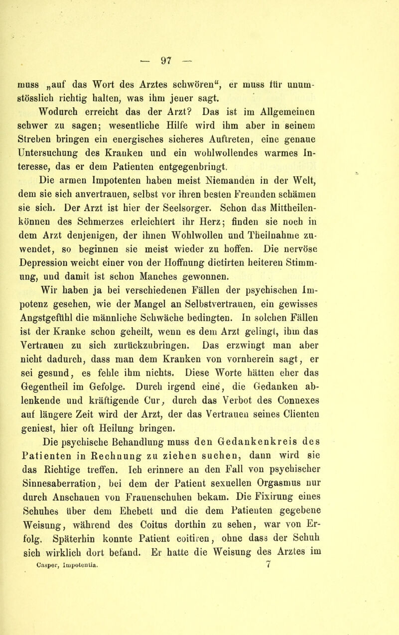 muss „auf das Wort des Arztes schwören“, er muss ttir unum- stösslich richtig halten, was ihm jener sagt. Wodurch erreicht das der Arzt? Das ist im Allgemeinen schwer zu sagen; wesentliche Hilfe wird ihm aber in seinem Streben bringen ein energisches sicheres Auftreten, eine genaue Untersuchung des Kranken und ein wohlwollendes warmes In- teresse, das er dem Patienten entgegenbringt. Die armen Impotenten haben meist Niemanden in der Welt, dem sie sich anvertrauen, selbst vor ihren besten Freunden schämen sie sich. Der Arzt ist hier der Seelsorger. Schon das Mittheilen- können des Schmerzes erleichtert ihr Herz; finden sie noch in dem Arzt denjenigen, der ihnen Wohlwollen und Theilnahme zu- wendet, so beginnen sie meist wieder zu hoffen. Die nervöse Depression weicht einer von der Hoffnung dictirten heiteren Stimm- ung, und damit ist schon Manches gewonnen. Wir haben ja bei verschiedenen Fällen der psychischen Im- potenz gesehen, wie der Mangel an Selbstvertrauen, ein gewisses Angstgefühl die männliche Schwäche bedingten. In solchen Fällen ist der Kranke schon geheilt, wenn es dem Arzt gelingt, ihm das Vertrauen zu sich Zurückzahlungen. Das erzwingt man aber nicht dadurch, dass man dem Kranken von vornherein sagt, er sei gesund, es fehle ihm nichts. Diese Worte hätten eher das Gegentheil im Gefolge. Durch irgend eine, die Gedanken ab- lenkende und kräftigende Cur, durch das Verbot des Connexes auf längere Zeit wird der Arzt, der das Vertrauen seines Clienten geniest, hier oft Heilung bringen. Die psychische Behandlung muss den Gedankenkreis des Patienten in Rechnung zu ziehen suchen, dann wird sie das Richtige treffen. Ich erinnere an den Fall von psychischer Sinnesaberration, bei dem der Patient sexuellen Orgasmus nur durch Anschauen von Frauenschuhen bekam. Die Fixirung eines Schuhes über dem Ehebett und die dem Patienten gegebene Weisung, während des Coitus dorthin zu sehen, war von Er- folg. Späterhin konnte Patient coitiren, ohne dass der Schuh sich wirklich dort befand. Er hatte die Weisung des Arztes im Casper, Impotentia. 7