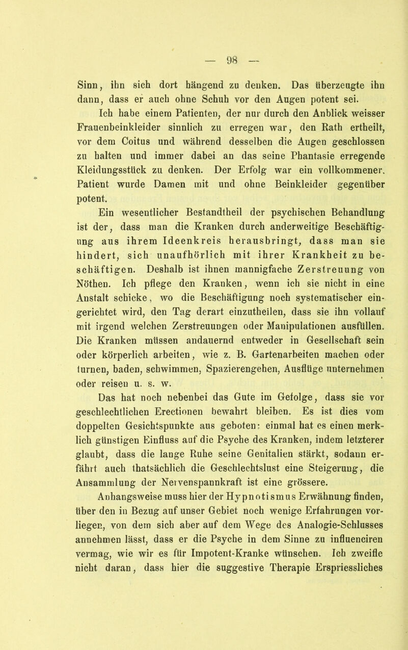 Sinn, ihn sich dort hängend zu denken. Das überzeugte ihn dann, dass er auch ohne Schuh vor den Augen potent sei. Ich habe einem Patienten, der nur durch den Anblick weisser Frauenbeinkleider sinnlich zu erregen war, den Rath ertheilt, vor dem Coitus und während desselben die Augen geschlossen zu halten und immer dabei an das seine Phantasie erregende Kleidungsstück zu denken. Der Erfolg war ein vollkommener, Patient wurde Damen mit und ohne Beinkleider gegenüber potent. Ein wesentlicher Bestandtheil der psychischen Behandlung ist der, dass man die Kranken durch anderweitige Beschäftig- ung aus ihrem Ideenkreis herausbringt, dass man sie hindert, sich unaufhörlich mit ihrer Krankheit zu be- schäftigen. Deshalb ist ihnen mannigfache Zerstreuung von Nöthen. Ich pflege den Kranken, wenn ich sie nicht in eine Anstalt schicke, wo die Beschäftigung noch systematischer ein- gerichtet wird, den Tag derart einzutheilen, dass sie ihn vollauf mit irgend welchen Zerstreuungen oder Manipulationen ausfüllen. Die Kranken müssen andauernd entweder in Gesellschaft sein oder körperlich arbeiten, wie z. B. Gartenarbeiten machen oder turnen, baden, schwimmen, Spazierengehen, Ausflüge unternehmen oder reisen u. s. w. Das hat noch nebenbei das Gute im Gefolge, dass sie vor geschlechtlichen Erectionen bewahrt bleiben. Es ist dies vom doppelten Gesichtspunkte aus geboten : einmal hat es einen merk- lich günstigen Einfluss auf die Psyche des Kranken, indem letzterer glaubt, dass die lange Ruhe seine Genitalien stärkt, sodaun er- fährt auch thatsächlich die Geschlechtslust eine Steigerung, die Ansammlung der Nervenspannkraft ist eine grössere. Anhangsweise muss hier der Hypnotismus Erwähnung finden, über den in Bezug auf unser Gebiet noch wenige Erfahrungen vor- liegen, von dem sich aber auf dem Wege des Analogie-Schlusses annehmen lässt, dass er die Psyche in dem Sinne zu influenciren vermag, wie wir es für Impotent-Kranke wünschen. Ich zweifle nicht daran, dass hier die suggestive Therapie Erspriessliches