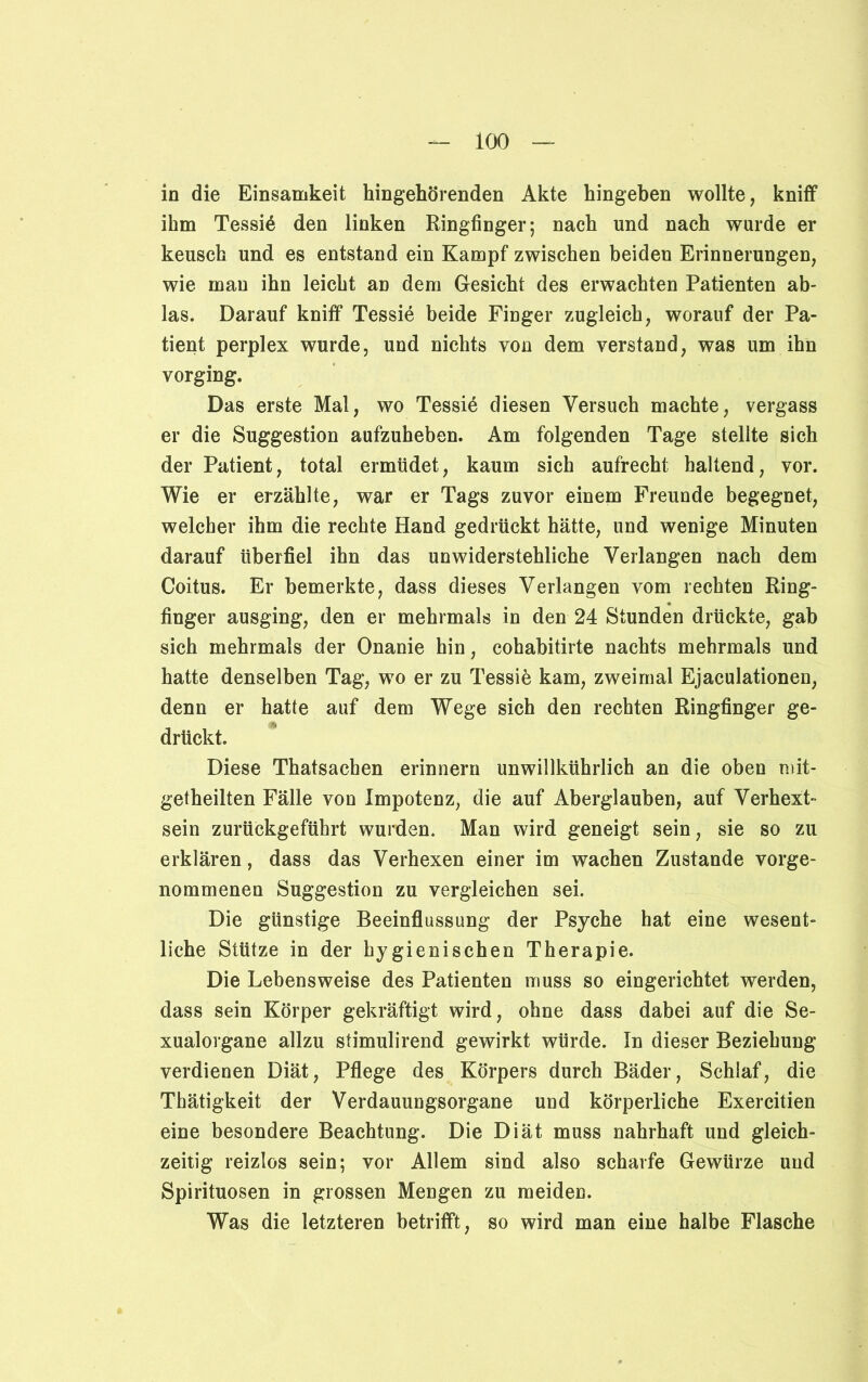 in die Einsamkeit hingehörenden Akte hingeben wollte, kniff ihm Tessin den linken Ringfinger; nach und nach wurde er keusch und es entstand ein Kampf zwischen beiden Erinnerungen, wie man ihn leicht an dem Gesicht des erwachten Patienten ab- las. Darauf kniff Tessie beide Finger zugleich, worauf der Pa- tient perplex wurde, und nichts von dem verstand, was um ihn vorging. Das erste Mal, wo Tessin diesen Versuch machte, vergass er die Suggestion aufzuheben. Am folgenden Tage stellte sich der Patient, total ermüdet, kaum sich aufrecht haltend, vor. Wie er erzählte, war er Tags zuvor einem Freunde begegnet, welcher ihm die rechte Hand gedrückt hätte, und wenige Minuten darauf überfiel ihn das unwiderstehliche Verlangen nach dem Coitus. Er bemerkte, dass dieses Verlangen vom rechten Ring- finger ausging, den er mehrmals in den 24 Stunden drückte, gab sich mehrmals der Onanie hin, cohabitirte nachts mehrmals und hatte denselben Tag, wo er zu Tessie kam, zweimal Ejaculationen, denn er hatte auf dem Wege sich den rechten Ringfinger ge- drückt. Diese Thatsachen erinnern unwillkührlich an die oben mit- getheilten Fälle von Impotenz, die auf Aberglauben, auf Verhext- sein zurückgeführt wurden. Man wird geneigt sein, sie so zu erklären, dass das Verhexen einer im wachen Zustande vorge- nommenen Suggestion zu vergleichen sei. Die günstige Beeinflussung der Psyche hat eine wesent- liche Stütze in der hygienischen Therapie. Die Lebensweise des Patienten muss so eingerichtet werden, dass sein Körper gekräftigt wird, ohne dass dabei auf die Se- xualorgane allzu stimulirend gewirkt würde. In dieser Beziehung verdienen Diät, Pflege des Körpers durch Bäder, Schlaf, die Thätigkeit der Verdauungsorgane und körperliche Exercitien eine besondere Beachtung. Die Diät muss nahrhaft und gleich- zeitig reizlos sein; vor Allem sind also scharfe Gewürze und Spirituosen in grossen Mengen zu meiden. Was die letzteren betrifft, so wird man eine halbe Flasche