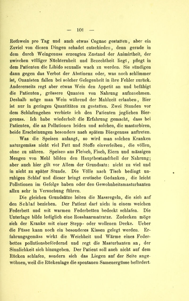 Rothwein pro Tag und auch etwas Cognac gestatten, aber ein Zuviel von diesen Dingen schadet entschieden, denn gerade in dem durch Weingenuss erzeugten Zustand der Animirtheit, der zwischen völliger Nüchternheit und Bezechtheit liegt, pflegt in dem Patienten die Libido sexualis wach zu werden. Sie sündigen dann gegen das Verbot der Abstinenz oder, was noch schlimmer ist, Onanisten fallen bei solcher Gelegenheit in ihre Fehler zurück. Andererseits regt aber etwas Wein den Appetit an und befähigt die Patienten, grössere Quanten von Nahrung aufzunehmen. Deshalb möge man Wein während der Mahlzeit erlauben, Bier ist nur in geringen Quantitäten zu gestatten. Zwei Stunden vor dem Schlafengehen verbiete ich den Patienten jeglichen Bier- genuss. Ich habe wiederholt die Erfahrung gemacht, dass bei Patienten, die an Pollutionen leiden und solchen, die masturbiren, beide Erscheinungen besonders nach spätem Biergenuss auftreten. Was die Speisen anlangt, so wird man solchen Kranken naturgemäss nicht viel Fett und Stoffe einverleiben, die vollen, ohne zu nähren. Speisen aus Fleisch, Fisch, Eiern und mässigen Mengen von Mehl bilden den Hauptbestandtheil der Nahrung; aber auch hier gilt vor Allem der Grundsatz: nicht zu viel und in nicht zu später Stunde. Die Völle nach Tisch bedingt un- ruhigen Schlaf und dieser bringt erotische Gedanken, die leicht Pollutionen im Gefolge haben oder den Gewohnheitsmasturbanten allzu sehr in Versuchung führen. Die gleichen Grundsätze leiten die Massregeln, die sich auf den Schlaf beziehen. Der Patient darf nicht in einem weichen Federbett und mit warmen Federbetten bedeckt schlafen. Die Unterlage bilde lediglich eine Rosshaarmatratze. Zudecken möge sich der Kranke mit einer Stepp- oder wollenen Decke. Ueber die Füsse kann noch ein besonderes Kissen gelegt werden. Er- fahrungsgemäss wirkt die Weichheit und Wärme eines Feder- bettes pollutionsbefördernd und regt die Masturbanten an, der Sinnlichkeit sich hinzugeben. Der Patient soll auch nicht auf dem Rücken schlafen, sondern sich das Liegen auf der Seite ange- wöhnen, weil die Rückenlage die spontanen Samenergüsse befördert-