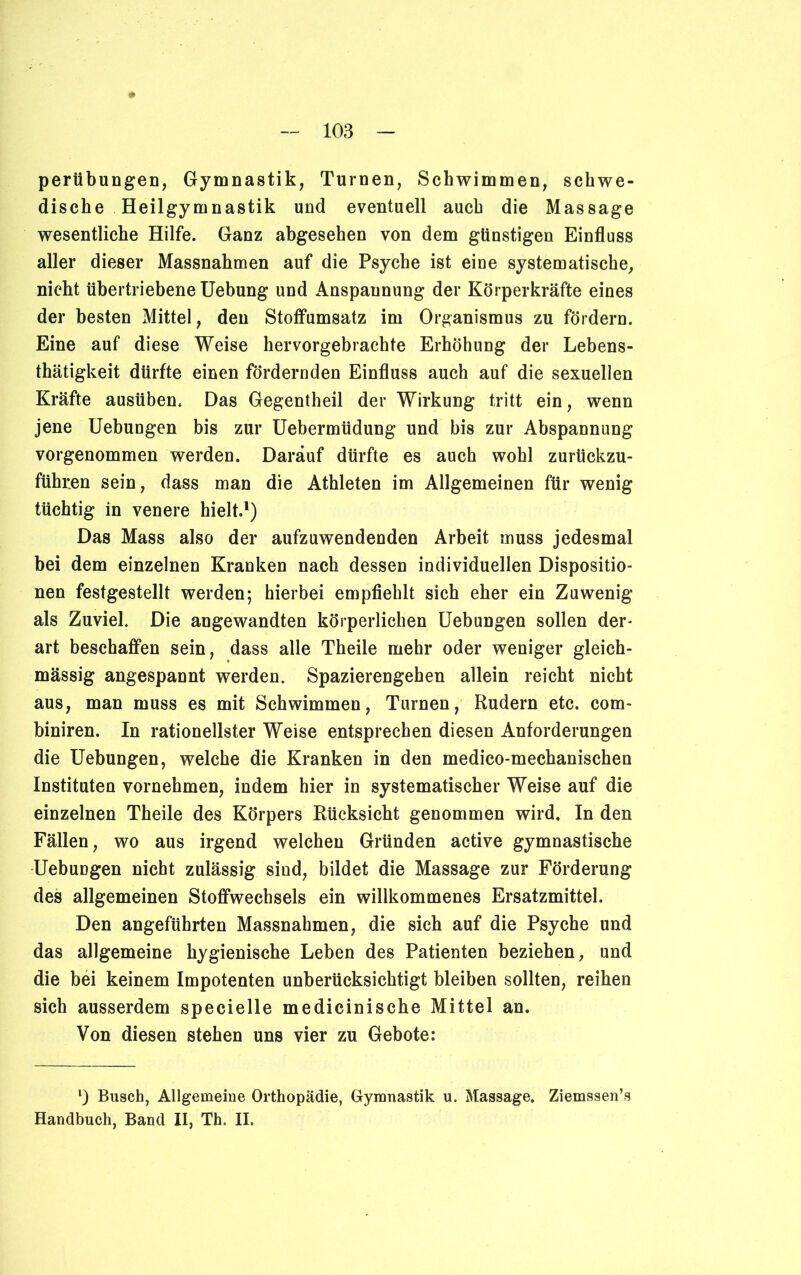 perübungen, Gymnastik, Turnen, Schwimmen, schwe- dische Heilgymnastik und eventuell auch die Massage wesentliche Hilfe. Ganz abgesehen von dem günstigen Einfluss aller dieser Massnahmen auf die Psyche ist eine systematische, nicht übertriebene Uebung und Anspaunung der Körperkräfte eines der besten Mittel, den Stoffumsatz im Organismus zu fördern. Eine auf diese Weise hervorgebrachte Erhöhung der Lebens- thätigkeit dürfte einen fördernden Einfluss auch auf die sexuellen Kräfte ausüben. Das Gegentheil der Wirkung tritt ein, wenn jene Uebungen bis zur Uebermüdung und bis zur Abspannung vorgenommen werden. Darauf dürfte es auch wohl zurückzu- führen sein, dass man die Athleten im Allgemeinen für wenig tüchtig in venere hielt.1) Das Mass also der aufzuwendenden Arbeit muss jedesmal bei dem einzelnen Kranken nach dessen individuellen Dispositio- nen festgestellt werden; hierbei empfiehlt sich eher ein Zuwenig als Zuviel. Die angewandten körperlichen Uebungen sollen der- art beschaffen sein, dass alle Theile mehr oder weniger gleich- mässig angespannt werden. Spazierengehen allein reicht nicht aus, man muss es mit Schwimmen, Turnen, Rudern etc. com- hiniren. In rationellster Weise entsprechen diesen Anforderungen die Uebungen, welche die Kranken in den medico-mechanischen Instituten vornehmen, indem hier in systematischer Weise auf die einzelnen Theile des Körpers Rücksicht genommen wird. In den Fällen, wo aus irgend welchen Gründen active gymnastische Uebungen nicht zulässig sind, bildet die Massage zur Förderung des allgemeinen Stoffwechsels ein willkommenes Ersatzmittel. Den angeführten Massnahmen, die sich auf die Psyche und das allgemeine hygienische Leben des Patienten beziehen, und die bei keinem Impotenten unberücksichtigt bleiben sollten, reihen sich ausserdem specielle medicinische Mittel an. Von diesen stehen uns vier zu Gebote: l) Busch, Allgemeine Orthopädie, Gymnastik u. Massage. Ziemssen’s Handbuch, Band II, Th. II.