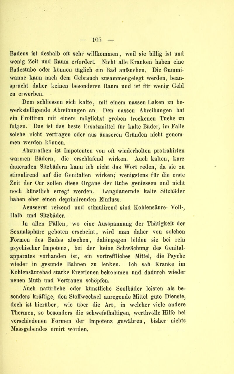 Badens ist deshalb oft sehr willkommen, weil sie billig ist und wenig Zeit und Raum erfordert. Nicht alle Kranken haben eine Badestube oder können täglich ein Bad aufsuchen. Die Gummi- wanne kann nach dem Gebrauch zusammengelegt werden, bean- sprucht daher keinen besonderen Raum und ist für wenig Geld zu erwerben. Dem schliessen sich kalte, mit einem nassen Laken zu be- werkstelligende Abreibungen an. Den nassen Abreibungen hat ein Frottiren mit einem möglichst groben trockenen Tuche zu folgen. Das ist das beste Ersatzmittel für kalte Bäder, im Falle solche nicht vertragen oder aus äusseren Gründen nicht genom- men werden können. Abzurathen ist Impotenten von oft wiederholten protrahirten warmen Bädern, die erschlafend wirken. Auch kalten, kurz dauernden Sitzbädern kann ich nicht das Wort reden, da sie zu stimulirend auf die Genitalien wirken; wenigstens für die erste Zeit der Cur sollen diese Organe der Ruhe gemessen und nicht noch künstlich erregt werden. Langdauernde kalte Sitzbäder haben eher einen deprimirenden Einfluss. Aeusserst reizend und stimulirend sind Kohlensäure- Voll-, Halb und Sitzbäder. In allen Fällen, wo eine Ausspannung der Thätigkeit der Sexualsphäre geboten erscheint, wird man daher von solchen Formen des Bades absehen, dahingegen bilden sie bei rein psychischer Impotenz, bei der keine Schwächung des Genital- apparates vorhanden ist, ein vortreffliches Mittel, die Psyche wieder in gesunde Bahnen zu lenken. Ich sah Kranke im Kohlensäurebad starke Erectionen bekommen und dadurch wieder neuen Muth und Vertrauen schöpfen. Auch natürliche oder künstliche Soolbäder leisten als be- sonders kräftige, den Stoffwechsel anregende Mittel gute Dienste, doch ist hierüber, wie über die Art, in welcher viele andere Thermen, so besonders die schwefelhaltigen, werthvolle Hilfe bei verschiedenen Formen der Impotenz gewähren, bisher nichts Massgebendes eruirt worden.