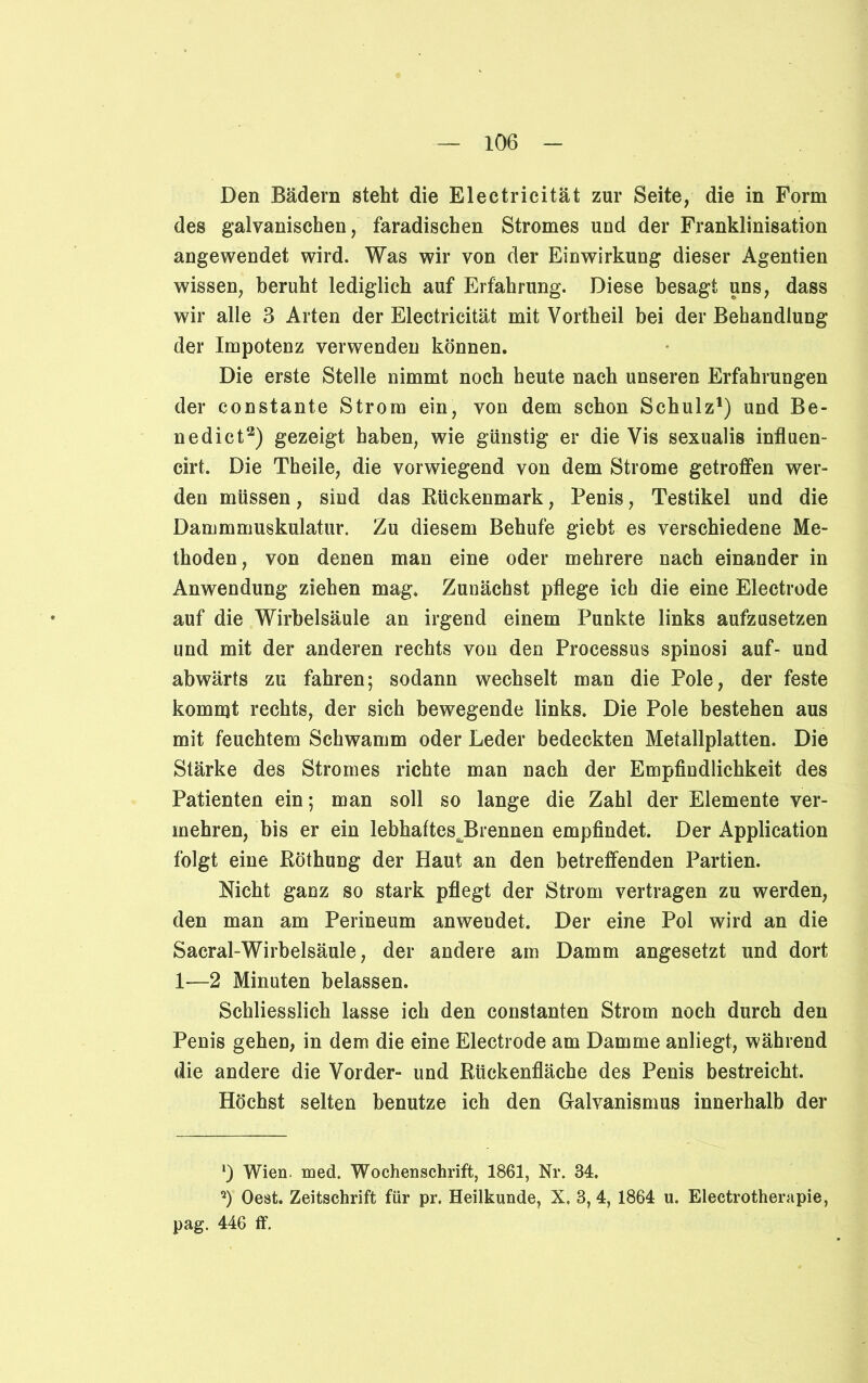 Den Bädern steht die Electricität zur Seite, die in Form des galvanischen, faradischen Stromes und der Franklinisation angewendet wird. Was wir von der Einwirkung dieser Agentien wissen, beruht lediglich auf Erfahrung. Diese besagt uns, dass wir alle 3 Arten der Electricität mit Vortheil bei der Behandlung der Impotenz verwenden können. Die erste Stelle nimmt noch heute nach unseren Erfahrungen der constante Strom ein, von dem schon Schulz1) und Be- nedict2) gezeigt haben, wie günstig er die Vis sexualis influen- cirt. Die Theile, die vorwiegend von dem Strome getroffen wer- den müssen, sind das Rückenmark, Penis, Testikel und die Dammmuskulatur. Zu diesem Behufe giebt es verschiedene Me- thoden, von denen man eine oder mehrere nach einander in Anwendung ziehen mag* Zunächst pflege ich die eine Electrode auf die Wirbelsäule an irgend einem Punkte links aufzusetzen und mit der anderen rechts von den Processus spinosi auf- und abwärts zu fahren; sodann wechselt man die Pole, der feste kommt rechts, der sich bewegende links. Die Pole bestehen aus mit feuchtem Schwamm oder Leder bedeckten Metallplatten. Die Stärke des Stromes richte man nach der Empfindlichkeit des Patienten ein; man soll so lange die Zahl der Elemente ver- mehren, bis er ein lebhaftesJRennen empfindet. Der Application folgt eine Röthung der Haut an den betreffenden Partien. Nicht ganz so stark pflegt der Strom vertragen zu werden, den man am Perineum anwendet. Der eine Pol wird an die Sacral-Wirbelsäule, der andere am Damm angesetzt und dort 1—2 Minuten belassen. Schliesslich lasse ich den constanten Strom noch durch den Penis gehen, in dem die eine Electrode am Damme anliegt, während die andere die Vorder- und Rückenfläche des Penis bestreicht. Höchst selten benutze ich den Galvanismus innerhalb der !) Wien. med. Wochenschrift, 1861, Nr. 84. a) Oest. Zeitschrift für pr. Heilkunde, X. 3,4, 1864 u. Electrotherapie, pag. 446 ff.