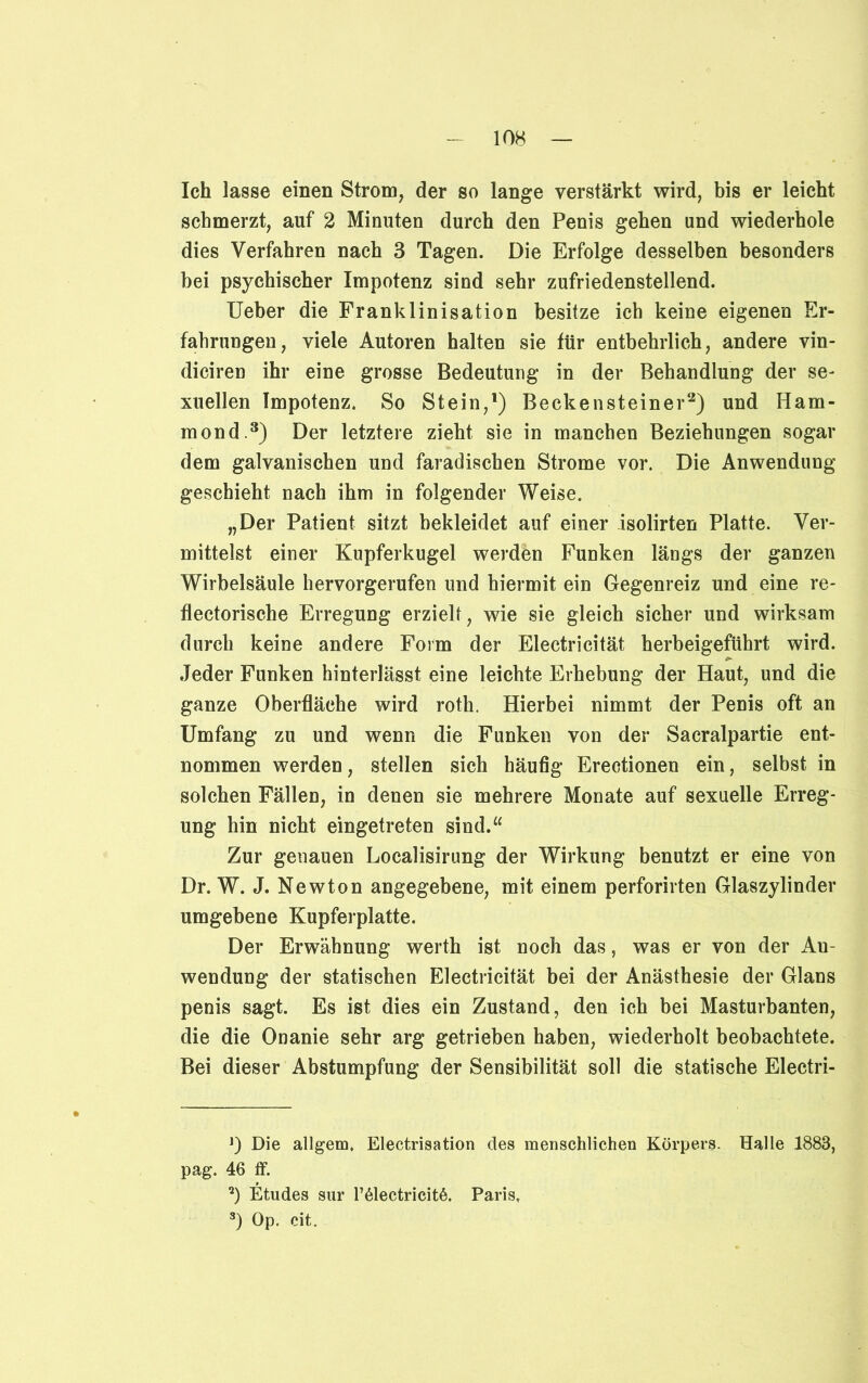 Ich lasse einen Strom, der so lange verstärkt wird, bis er leicht schmerzt, auf 2 Minuten durch den Penis gehen und wiederhole dies Verfahren nach 3 Tagen. Die Erfolge desselben besonders bei psychischer Impotenz sind sehr zufriedenstellend. Ueber die Franklinisation besitze ich keine eigenen Er- fahrungen, viele Autoren halten sie für entbehrlich, andere vin- diciren ihr eine grosse Bedeutung in der Behandlung der se- xuellen Impotenz. So Stein,1) Beckensteiner2) und Ham- mond.3) Der letztere zieht sie in manchen Beziehungen sogar dem galvanischen und faradischen Strome vor. Die Anwendung geschieht nach ihm in folgender Weise. „Der Patient sitzt bekleidet auf einer isolirten Platte. Ver- mittelst einer Kupferkugel werden Funken längs der ganzen Wirbelsäule hervorgerufen und hiermit ein Gegenreiz und eine re- flectorische Erregung erzielt, wie sie gleich sicher und wirksam durch keine andere Form der Electricität herbeigeführt wird. Jeder Funken hinterlässt eine leichte Erhebung der Haut, und die ganze Oberfläche wird roth. Hierbei nimmt der Penis oft an Umfang zu und wenn die Funken von der Sacralpartie ent- nommen werden, stellen sich häufig Erectionen ein, selbst in solchen Fällen, in denen sie mehrere Monate auf sexuelle Erreg- ung hin nicht eingetreten sind.“ Zur genauen Localisirung der Wirkung benutzt er eine von Dr. W. J. Newton angegebene, mit einem perforirten Glaszylinder umgebene Kupferplatte. Der Erwähnung werth ist noch das, was er von der Au- wendung der statischen Electricität bei der Anästhesie der Glans penis sagt. Es ist dies ein Zustand, den ich bei Masturbanten, die die Onanie sehr arg getrieben haben, wiederholt beobachtete. Bei dieser Abstumpfung der Sensibilität soll die statische Electri- J) Die allgem, Electrisation des menschlichen Körpers. Halle 1883, pag. 46 ff. 2) Etudes sur l’61ectricit6. Paris. 3) Op. cit.