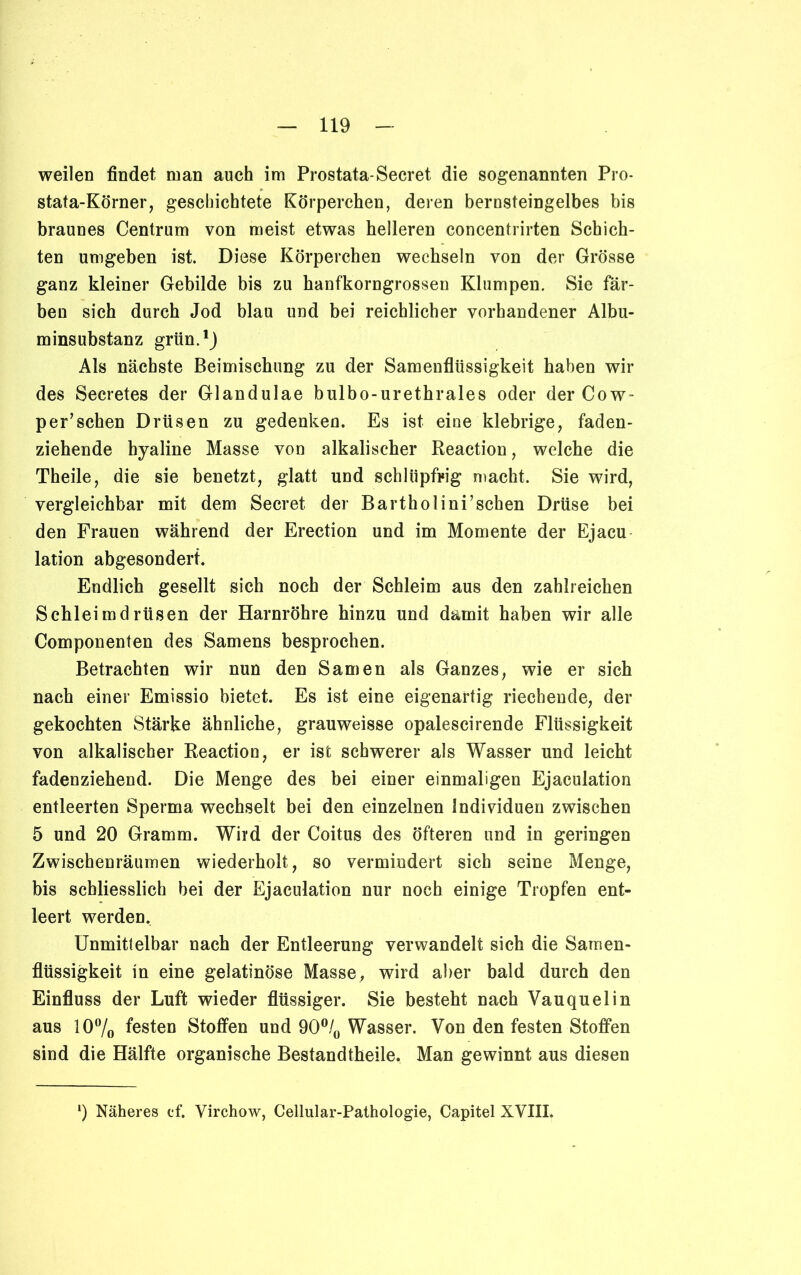 weilen findet man auch im Prostata-Secret die sogenannten Pro- stata-Körner, geschichtete Körperchen, deren bernsteingelbes bis braunes Centrum von meist etwas helleren concentrirten Schich- ten umgeben ist. Diese Körperchen wechseln von der Grösse ganz kleiner Gebilde bis zu hanfkorngrossen Klumpen. Sie fär- ben sich durch Jod blau und bei reichlicher vorhandener Albu- minsubstanz grün.1) Als nächste Beimischung zu der Samenflüssigkeit haben wir des Secretes der Glandulae bulbo-urethrales oder der Cow- per’sehen Drüsen zu gedenken. Es ist eine klebrige, faden- ziehende hyaline Masse von alkalischer Reaction, welche die Theile, die sie benetzt, glatt und schlüpfrig macht. Sie wird, vergleichbar mit dem Secret der Bartholini’schen Drüse bei den Frauen während der Erection und im Momente der Ejacu lation abgesondert. Endlich gesellt sich noch der Schleim aus den zahlreichen Schleimdrüsen der Harnröhre hinzu und damit haben wir alle Componenten des Samens besprochen. Betrachten wir nun den Samen als Ganzes, wie er sich nach einer Emissio bietet. Es ist eine eigenartig riechende, der gekochten Stärke ähnliche, grauweisse opalescirende Flüssigkeit von alkalischer Reaction, er ist schwerer als Wasser und leicht fadenziehend. Die Menge des bei einer einmaligen Ejaculation entleerten Sperma wechselt bei den einzelnen Individuen zwischen 5 und 20 Gramm. Wird der Coitus des öfteren und in geringen Zwischenräumen wiederholt, so vermindert sich seine Menge, bis schliesslich bei der Ejaculation nur noch einige Tropfen ent- leert werden. Unmittelbar nach der Entleerung verwandelt sich die Samen- flüssigkeit in eine gelatinöse Masse, wird aber bald durch den Einfluss der Luft wieder flüssiger. Sie besteht nach Vauquelin aus 10% festen Stoffen und 90% Wasser. Von den festen Stoffen sind die Hälfte organische Bestandtheile. Man gewinnt aus diesen ') Näheres cf. Virchow, Cellular-Pathologie, Capitel XVIII.