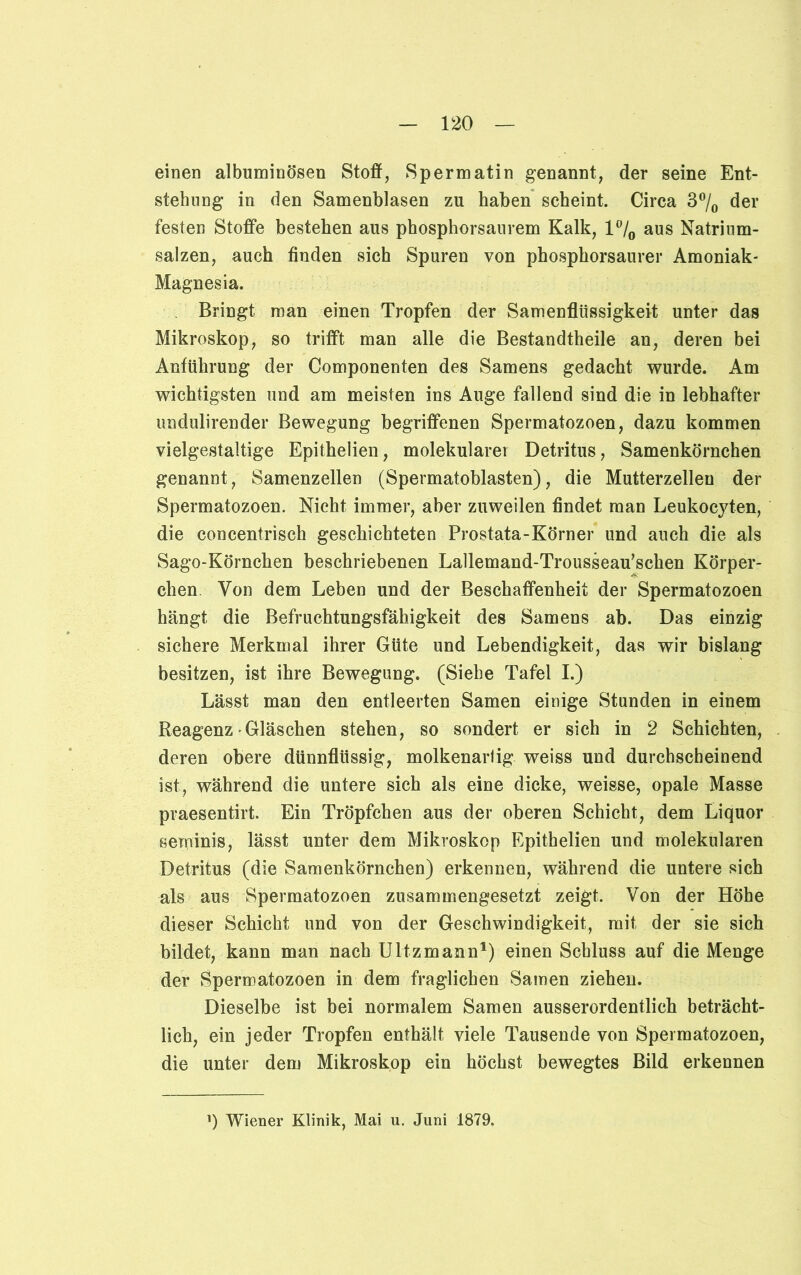 einen albuminösen Stoff, Spermatin genannt, der seine Ent- stehung in den Samenblasen zu haben scheint. Circa 3°/0 der festen Stoffe bestehen aus phosphorsaurem Kalk, l°/0 aus Natrium- salzen, auch finden sich Spuren von phosphorsaurer Amoniak- Magnesia. Bringt man einen Tropfen der Samenflüssigkeit unter das Mikroskop, so trifft man alle die Bestandtheile an, deren bei Anführung der Componenten des Samens gedacht wurde. Am wichtigsten und am meisten ins Auge fallend sind die in lebhafter undulirender Bewegung begriffenen Spermatozoen, dazu kommen vielgestaltige Epithelien, molekularer Detritus, Samenkörnchen genannt, Samenzellen (Spermatoblasten), die Mutterzelleu der Spermatozoen. Nicht immer, aber zuweilen findet man Leukocyten, die concentrisch geschichteten Prostata-Körner und auch die als Sago-Körnchen beschriebenen Lallemand-Trousseau’schen Körper- chen. Von dem Leben und der Beschaffenheit der Spermatozoen hängt die Befruchtungsfähigkeit des Samens ab. Das einzig sichere Merkmal ihrer Güte und Lebendigkeit, das wir bislang besitzen, ist ihre Bewegung. (Siehe Tafel I.) Lässt man den entleerten Samen einige Stunden in einem Reagenz Gläschen stehen, so sondert er sich in 2 Schichten, deren obere dünnflüssig, molkenartig weiss und durchscheinend ist, während die untere sich als eine dicke, weisse, opale Masse praesentirt. Ein Tröpfchen aus der oberen Schicht, dem Liquor seminis, lässt unter dem Mikroskop Epithelien und molekularen Detritus (die Samenkörnchen) erkennen, während die untere sich als aus Spermatozoen zusammengesetzt zeigt. Von der Höhe dieser Schicht und von der Geschwindigkeit, mit der sie sich bildet, kann man nach Ultzmann1) einen Schluss auf die Menge der Spermatozoen in dem fraglichen Samen ziehen. Dieselbe ist bei normalem Samen ausserordentlich beträcht- lich, ein jeder Tropfen enthält viele Tausende von Spermatozoen, die unter dem Mikroskop ein höchst bewegtes Bild erkennen ') Wiener Klinik, Mai u. Juni 1879.
