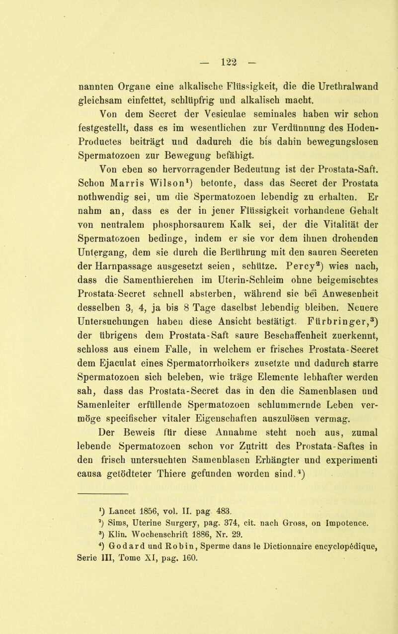 nannten Organe eine alkalische Flüssigkeit, die die Urethralwand gleichsam einfettet, schlüpfrig und alkalisch macht Von dem Secret der Vesiculae seminales haben wir schon festgestellt, dass es im wesentlichen zur Verdünnung des Hoden- Productes beiträgt und dadurch die bis dahin bewegungslosen Spermatozoen zur Bewegung befähigt. Von eben so hervorragender Bedeutung ist der Prostata-Saft. Schon Marris Wilson1 2) betonte, dass das Secret der Prostata nothwendig sei, um die Spermatozoen lebendig zu erhalten. Er nahm an, dass es der in jener Flüssigkeit vorhandene Gehalt von neutralem phosphorsaurem Kalk sei, der die Vitalität der Spermatozoen bedinge, indem er sie vor dem ihnen drohenden Untergang, dem sie durch die Berührung mit den sauren Secieten der Harnpassage ausgesetzt seien, schütze. Percy3) wies nach, dass die Samenthierchen im Uterin-Schleim ohne beigemischtes Prostata-Secret schnell absterben, während sie bei Anwesenheit desselben 3. 4, ja bis 8 Tage daselbst lebendig bleiben. Neuere Untersuchungen haben diese Ansicht bestätigt. Fürbringer,3) der übrigens dem Prostata-Saft saure Beschaffenheit zuerkennt, schloss aus einem Falle, in welchem er frisches Prostata-Secret dem Ejaculat eines Spermatorrhoikers zusetzte und dadurch starre Spermatozoen sich beleben, wie träge Elemente lebhafter werden sah, dass das Prostata-Secret das in den die Samenblasen und Samenleiter erfüllende Spermatozoen schlummernde Leben ver- möge specifischer vitaler Eigenschaften auszulösen vermag. Der Beweis für diese Annahme steht noch aus, zumal lebende Spermatozoen schon vor Zutritt des Prostata-Saftes in den frisch untersuchten Samenblasen Erhängter und experimenti causa getödteter Thiere gefunden worden sind.4) *) Lancet 1856, vol. II. pag 483. 2) Sims, Uterine Surgery, pag. 374, cit. nach Gross, on Impotenee. 3) Klin. Wochenschrift 1886, Nr. 29. 4) Godard und Robin, Sperme dans le Dictionnaire encyclopMique, Serie III, Tome XI, pag. 160.