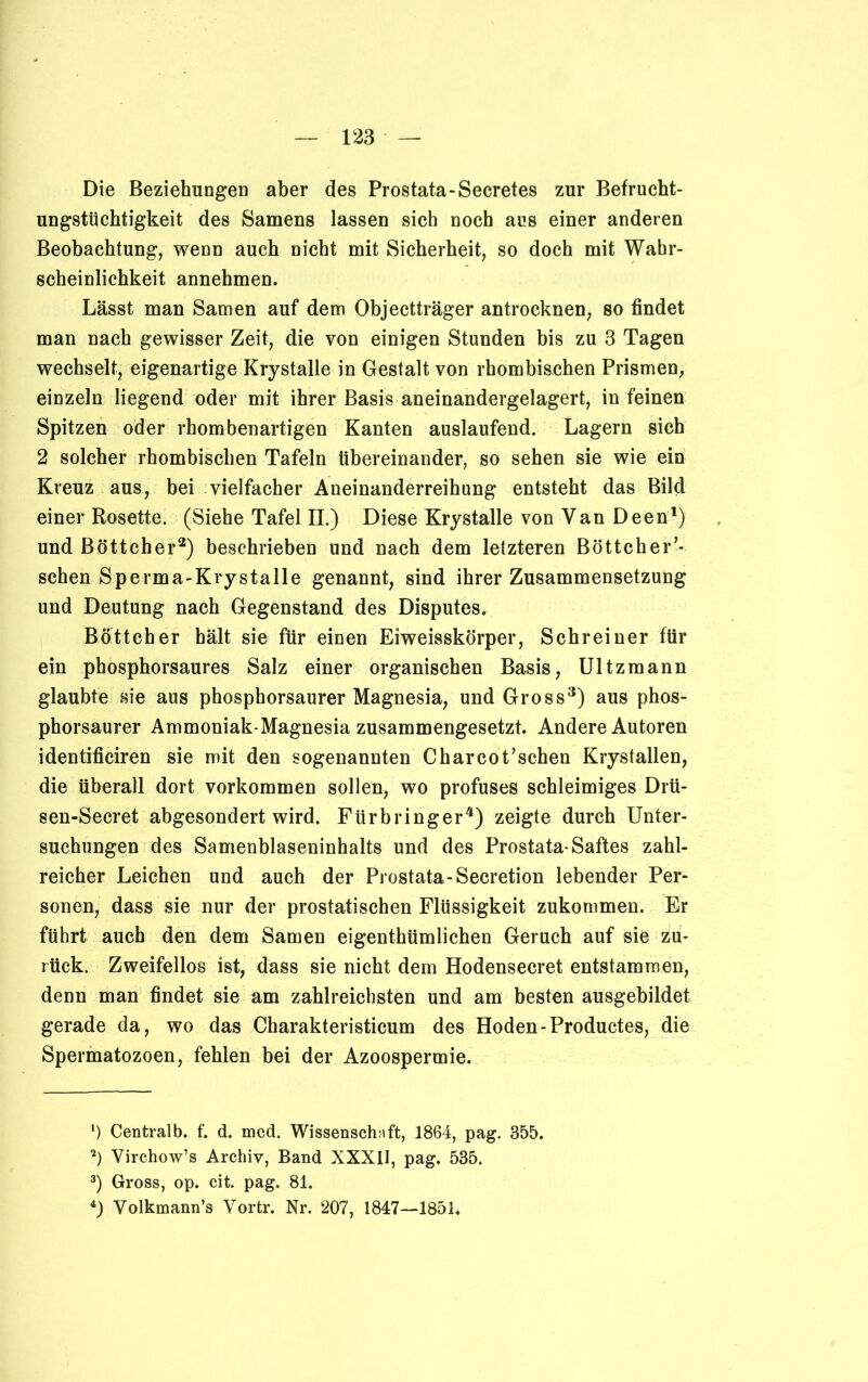 Die Beziehungen aber des Prostata-Secretes zur Befrucht- ungstüchtigkeit des Samens lassen sich noch aus einer anderen Beobachtung, wenn auch nicht mit Sicherheit, so doch mit Wahr- scheinlichkeit annehmen. Lässt man Samen auf dem Objectträger antrocknen, so findet man nach gewisser Zeit, die von einigen Stunden bis zu 3 Tagen wechselt, eigenartige Krystalle in Gestalt von rhombischen Prismen, einzeln liegend oder mit ihrer Basis aneinandergelagert, in feinen Spitzen oder rhombenartigen Kanten auslaufend. Lagern sich 2 solcher rhombischen Tafeln übereinander, so sehen sie wie ein Kreuz aus, bei vielfacher Aneinanderreihung entsteht das Bild einer Rosette. (Siehe Tafel II.) Diese Krystalle von Van Deen1) und Böttcher2) beschrieben und nach dem letzteren Böttcher’- schen Sperma-Krystalle genannt, sind ihrer Zusammensetzung und Deutung nach Gegenstand des Disputes. Böttcher hält sie für einen Eiweisskörper, Schreiner für ein phosphorsaures Salz einer organischen Basis, Ultzmann glaubte sie aus phosphorsaurer Magnesia, und Gross3) aus phos- phorsaurer Ammoniak-Magnesia zusammengesetzt. Andere Autoren identificiren sie mit den sogenannten Charcot’sehen Krystallen, die überall dort Vorkommen sollen, wo profuses schleimiges Drü- sen-Secret abgesondert wird. Fürbringer4) zeigte durch Unter- suchungen des Samenblaseninhalts und des Prostata-Saftes zahl- reicher Leichen und auch der Prostata-Secretion lebender Per- sonen, dass sie nur der prostatischen Flüssigkeit zukommen. Er führt auch den dem Samen eigenthümlichen Geruch auf sie zu- rück, Zweifellos ist, dass sie nicht dem Hodensecret entstammen, denn man findet sie am zahlreichsten und am besten ausgebildet gerade da, wo das Charakteristicum des Hoden-Productes, die Spermatozoen, fehlen bei der Azoospermie. *) Centralb. f. d. med. Wissenschaft, 1864, pag. 355. 2) Yirchow’s Archiv, Band XXXII, pag. 535. 3) Gross, op. cit. pag. 81. 4) Yolkmann’s Yortr. Nr. 207, 1847—1851.