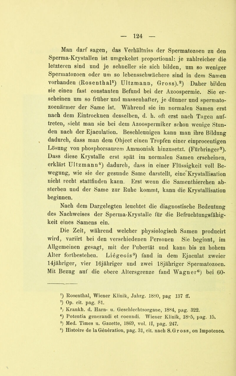 Man darf sagen, das Verhältniss der Spermatozoen zu den Sperma-Krystallen ist umgekehrt proportional: je zahlreicher die letzteren sind und je schneller sie sich bilden, um so weniger Spermatozoen oder um so lebensschwächere sind in dem Samen vorhanden (Rosenthal1) Ultzmann, Gross).2) Daher bilden sie einen fast constanten Befund bei der Azoospermie. Sie er- scheinen um so früher und massenhafter, je dünner und spermato- zoenärmer der Same ist. Während sie im normalen Samen erst nach dem Eintrocknen desselben, d. h. oft erst nach Tagen auf- treten, sieht man sie bei dem Azoospermiker schon wenige Stun- den nach der Ejaculation. Beschleunigen kann man ihre Bildung dadurch, dass man dem Object einen Tropfen einer einprocentigen Lösung von phosphorsaurem Ammoniak hinzusetzt. (Fürbringer3). Dass diese Krystalle erst spät im normalen Samen erscheinen, erklärt Ultzmann4) dadurch, dass in einer Flüssigkeit voll Be- wegung, wie sie der gesunde Same darstellt, eine'Krystallisation nicht recht stattfinden kann. Erst wenn die Samenthierchen ab- sterben und der Same zur Ruhe kommt, kann die Krystallisation beginnen. Nach dem Dargelegten leuchtet die diagnostische Bedeutung des Nachweises der Sperma-Krystalle für die Befruchtungsfähig- keit eines Samens ein. Die Zeit, während welcher physiologisch Samen producirt wird, variirt bei den verschiedenen Personen Sie beginnt, im Allgemeinen gesagt, mit der Pubertät und kann bis zu hohem Alter fortbestehen. Liegeois5) fand in dem Ejaculat, zweier 14jähriger, vier 16jähriger und zwei 18jähriger Spermatozoen. Mit Bezug auf die obere Altersgrenze fand Wagner6) bei 60- 1) Rosenthal, Wiener Klinik, Jahrg. 1880, pag 137 ff. 2) Op. eit. pag. 81. 3j Krankh. d. Harn- u. Geschlechtsorgane, 1884, pag. 322. 4) Potentia generandi et coeundi. Wiener Klinik, 1885, pag. 15. 5) Med. Times u. Gazette, 1869, vol. II, pag. 247. 6) Histoire de laGeneration, pag. 31, cit. nach S.Gross, on Impotence.