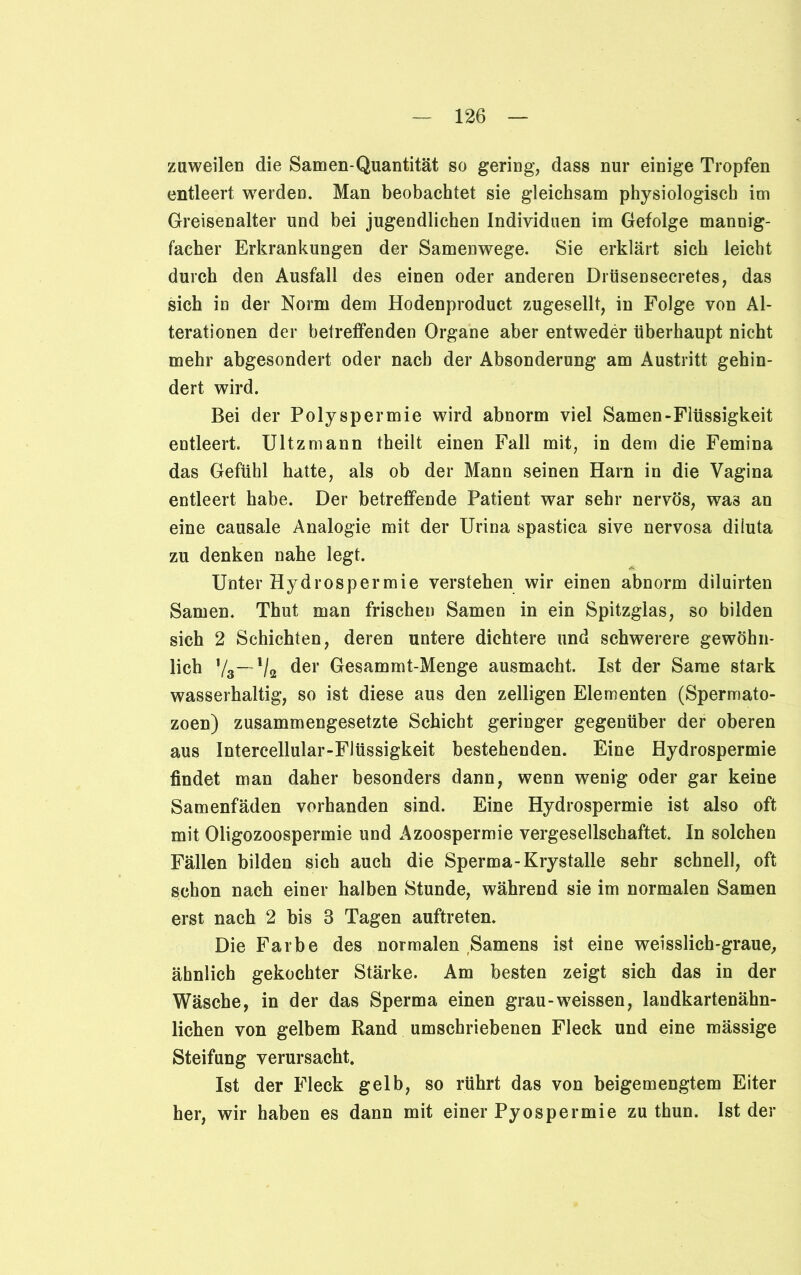 zuweilen die Samen-Quantität so gering, dass nur einige Tropfen entleert werden. Man beobachtet sie gleichsam physiologisch im Greisenalter und bei jugendlichen Individuen im Gefolge mannig- facher Erkrankungen der Samenwege. Sie erklärt sich leicht durch den Ausfall des einen oder anderen Drüsensecretes, das sich in der Norm dem Hodenproduct zugesellt, in Folge von Al- terationen der betreffenden Organe aber entweder überhaupt nicht mehr abgesondert oder nach der Absonderung am Austritt gehin- dert wird. Bei der Polyspermie wird abnorm viel Samen-Flüssigkeit entleert. Ultzmann theilt einen Fall mit, in dem die Femina das Gefühl hatte, als ob der Mann seinen Harn in die Vagina entleert habe. Der betreffende Patient war sehr nervös, was an eine causale Analogie mit der Urina spastica sive nervosa diluta zu denken nahe legt. Unter Hydrospermie verstehen wir einen abnorm diluirten Samen. Thut man frischen Samen in ein Spitzglas, so bilden sich 2 Schichten, deren untere dichtere und schwerere gewöhn- lich ’/3—~V2 der Gesammt-Menge ausmacht. Ist der Same stark wasserhaltig, so ist diese aus den zelligen Elementen (Spermato- zoen) zusammengesetzte Schicht geringer gegenüber der oberen aus Intercellular-Flüssigkeit bestehenden. Eine Hydrospermie findet man daher besonders dann, wenn wenig oder gar keine Samenfäden vorhanden sind. Eine Hydrospermie ist also oft mit Oligozoospermie und Azoospermie vergesellschaftet. In solchen Fällen bilden sich auch die Sperma-Krystalle sehr schnell, oft schon nach einer halben Stunde, während sie im normalen Samen erst nach 2 bis 3 Tagen auftreten. Die Farbe des normalen Samens ist eine weisslich-graue, ähnlich gekochter Stärke. Am besten zeigt sich das in der Wäsche, in der das Sperma einen grau-weissen, landkartenähn- lichen von gelbem Rand umschriebenen Fleck und eine mässige Steifung verursacht. Ist der Fleck gelb, so rührt das von beigemengtem Eiter her, wir haben es dann mit einer Pyospermie zu thun. Ist der