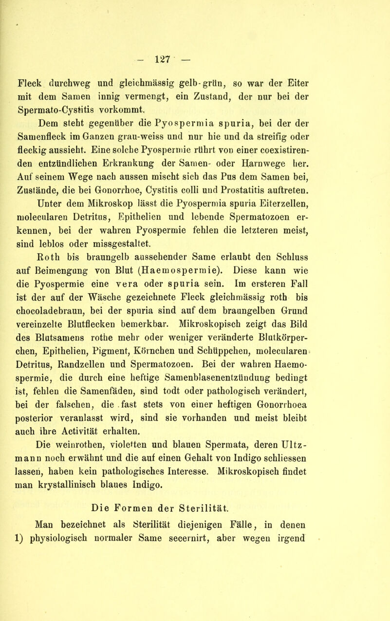 Fleck durchweg und gleichmässig gelb-grün, so war der Eiter mit dem Samen innig vermengt, ein Zustand, der nur bei der Spermato-Cystitis vorkommt. Dem steht gegenüber die Pyospermia spuria, bei der der Samenfleck im Ganzen grau-weiss und nur hie und da streifig oder fleckig aussieht. Eine solche Pyospermie rührt von einer coexistiren- den entzündlichen Erkrankung der Samen- oder Harnwege her. Auf seinem Wege nach aussen mischt sich das Pus dem Samen bei, Zustände, die hei Gonorrhoe, Cystitis colli und Prostatitis auftreten. Unter dem Mikroskop lässt die Pyospermia spuria Eiterzellen, molecularen Detritus, Epithelien und lebende Spermatozoen er- kennen, bei der wahren Pyospermie fehlen die letzteren meist, sind leblos oder missgestaltet. Roth bis braungelb aussehender Same erlaubt den Schluss auf Beimengung von Blut (Haemosperraie). Diese kann wie die Pyospermie eine vera oder spuria sein. Im ersteren Fall ist der auf der Wäsche gezeichnete Fleck gleichmässig roth bis chocoladebraun, bei der spuria sind auf dem braungelben Grund vereinzelte Blutflecken bemerkbar. Mikroskopisch zeigt das Bild des Blutsamens rothe mehr oder weniger veränderte Blutkörper- chen, Epithelien, Pigment, Körnchen und Schüppchen, molecularen Detritus, Randzellen und Spermatozoen. Bei der wahren Haemo- spermie, die durch eine heftige Samenblasenentzündung bedingt ist, fehlen die Samenfäden, sind todt oder pathologisch verändert, bei der falschen, die fast stets von einer heftigen Gonorrhoea posterior veranlasst wird, sind sie vorhanden und meist bleibt auch ihre Activität erhalten. Die weinrothen, violetten und blauen Spermata, deren Ultz- mann noch erwähnt und die auf einen Gehalt von Indigo schliessen lassen, haben kein pathologisches Interesse. Mikroskopisch findet man krystallinisch blaues Indigo. Die Formen der Sterilität. Man bezeichnet als Sterilität diejenigen Fälle, in denen 1) physiologisch normaler Same secernirt, aber wegen irgend