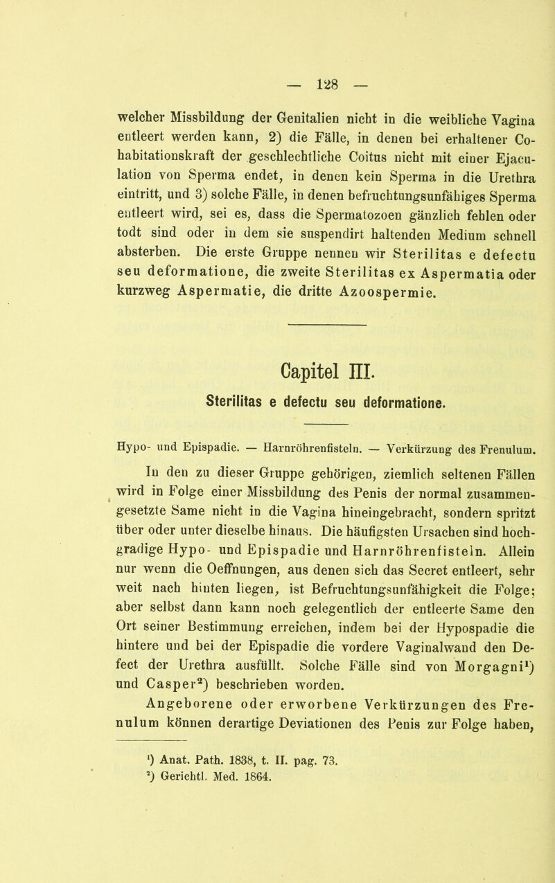 welcher Missbildung der Genitalien nicht in die weibliche Vagina entleert werden kann, 2) die Fälle, in denen bei erhaltener Co- habitationskraft der geschlechtliche Coitus nicht mit einer Ejacu- lation von Sperma endet, in denen kein Sperma in die Urethra eintritt, und 3) solche Fälle, in denen befruchtungsunfähiges Sperma entleert wird, sei es, dass die Spermatozoen gänzlich fehlen oder todt sind oder in dem sie suspendirt haltenden Medium schnell absterben. Die erste Gruppe nennen wir Sterilitas e defectu seu deformatione, die zweite Sterilitas ex Aspermatia oder kurzweg Aspermatie, die dritte Azoospermie. Capitel IIL Sterilitas e defectu seu deformatione. Hypo- und Epispadie. — Harnröhrenfisteln. — Verkürzung des Frenulum. In den zu dieser Gruppe gehörigen, ziemlich seltenen Fällen wird in Folge einer Missbildung des Penis der normal zusammen- gesetzte Same nicht in die Vagina hineingebracht, sondern spritzt über oder unter dieselbe hinaus. Die häufigsten Ursachen sind hoch- gradige Hypo- und Epispadie und Harnröhrenfisteln. Allein nur wenn die Oeffnungen, aus denen sich das Secret entleert, sehr weit nach hinten liegen, ist BefruchtungsUnfähigkeit die Folge; aber selbst dann kann noch gelegentlich der entleerte Same den Ort seiner Bestimmung erreichen, indem bei der Hypospadie die hintere und bei der Epispadie die vordere Vaginalwand den De- fect der Urethra ausfüllt. Solche Fälle sind von Morgagni1 2) und Casper3) beschrieben worden. Angeborene oder erworbene Verkürzungen des Fre- nulum können derartige Deviationen des Penis zur Folge haben, ') Anat. Path. 1838, t. II. pag. 73. 2) Gerichtl. Med. 1864.