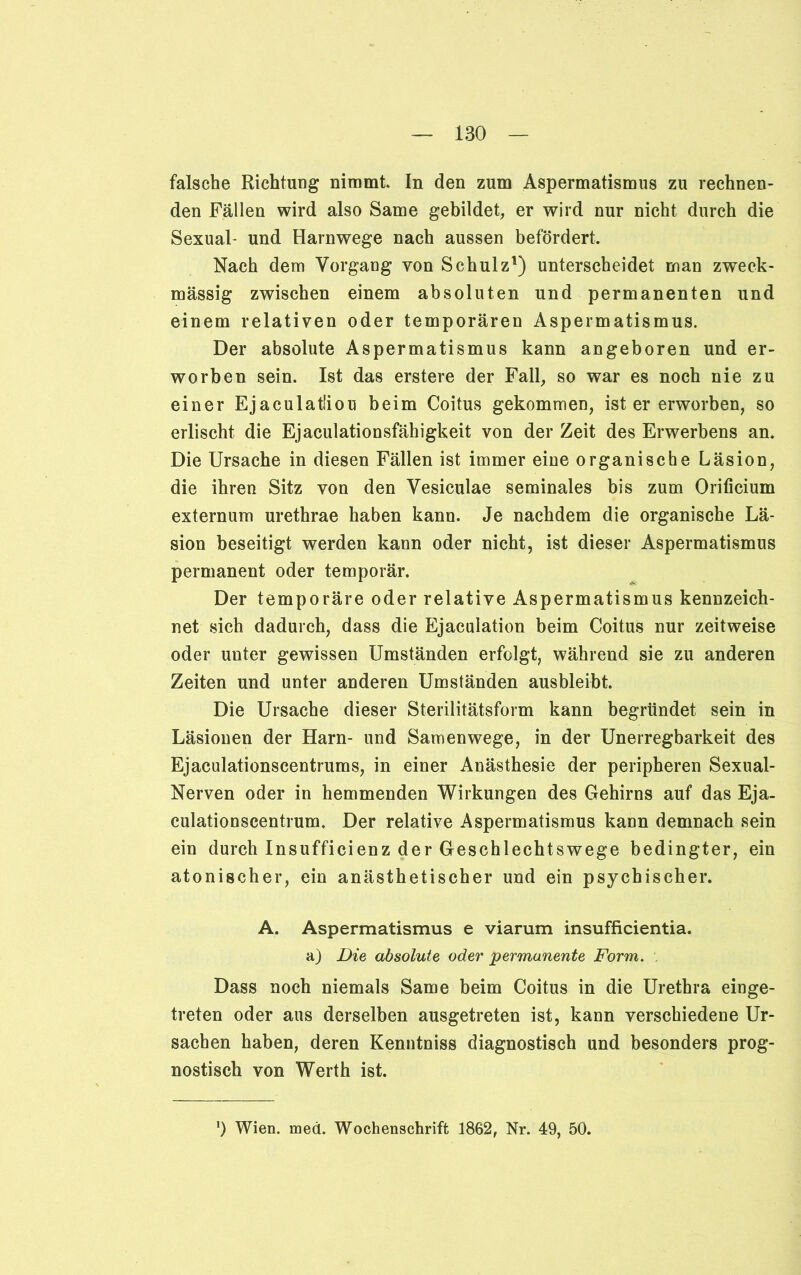 falsche Richtung nimmt In den zum Aspermatismus zu rechnen- den Fällen wird also Same gebildet, er wird nur nicht durch die Sexual- und Harnwege nach aussen befördert. Nach dem Vorgang von Schulz1) unterscheidet man zweck- mässig zwischen einem absoluten und permanenten und einem relativen oder temporären Aspermatismus. Der absolute Aspermatismus kann angeboren und er- worben sein. Ist das erstere der Fall, so war es noch nie zu einer Ejaculatliou beim Coitus gekommen, ist er erworben, so erlischt die Ejaculationsfähigkeit von der Zeit des Erwerbens an. Die Ursache in diesen Fällen ist immer eine organische Läsion, die ihren Sitz von den Vesiculae seminales bis zum Orificium externum urethrae haben kann. Je nachdem die organische Lä- sion beseitigt werden kann oder nicht, ist dieser Aspermatismus permanent oder temporär. Der temporäre oder relative Aspermatismus kennzeich- net sich dadurch, dass die Ejaculation beim Coitus nur zeitweise oder unter gewissen Umständen erfolgt, während sie zu anderen Zeiten und unter anderen Umständen ausbleibt. Die Ursache dieser Sterilitätsform kann begründet sein in Läsionen der Harn- und Samenwege, in der Unerregbarkeit des Ejaculationscentrums, in einer Anästhesie der peripheren Sexual- Nerven oder in hemmenden Wirkungen des Gehirns auf das Eja- culationscentrum. Der relative Aspermatismus kann demnach sein ein durch Insufficienz der Geschlechtswege bedingter, ein atonischer, ein anästhetischer und ein psychischer. A. Aspermatismus e viarum insufficientia. a) Die absolute oder permanente Form. . Dass noch niemals Same beim Coitus in die Urethra einge- treten oder aus derselben ausgetreten ist, kann verschiedene Ur- sachen haben, deren Kenntniss diagnostisch und besonders prog- nostisch von Werth ist. !) Wien. med. Wochenschrift 1862, Nr. 49, 50.