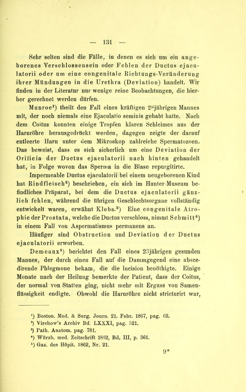 Sehr selten sind die Fälle, in denen es sich um ein ange- borenes Verschlossensein oder Fehlen der Ductus ejacu- latorii oder um eine congenitale Richtungs-Veränderung ihrer Mündungen in die Urethra (Deviation) bandelt. Wir finden in der Literatur nur wenige reine Beobachtungen, die hier- her gerechnet werden dürfen. Munroe1) theilt den Fall eines kräftigen 2^jährigen Mannes mit, der noch niemals eine Ejaculatio seminis gehabt hatte. Nach dem Coitus konnten einige Tropfen klaren Schleimes aus der Harnröhre herausgedrückt werden, dagegen zeigte der darauf entleerte Harn unter dem Mikroskop zahlreiche Spermatozoen. Das beweist, dass es sich sicherlich um eine Deviation der Orificia der Ductus ejaculatorii nach hinten gehandelt hat, in Folge wovon das Sperma in die Blase repurgitirte. Impermeable Ductus ejaculatorii bei einem neugeborenen Kind hat Rindfleisch2) beschrieben, ein sich im Hunter-Museum be- findliches Präparat, bei dem die Ductus ejaculatorii gänz- lich fehlen, während die übrigen Geschlechtsorgane vollständig entwickelt waren, erwähnt Klebs.3) Eine congenitale Atro- phie der Prostata, welche die Ductus verschloss, nimmt Schmitt4) in einem Fall von Aspermatismus permanens an. Häufiger sind Obstruction und Deviation der Ductus ejaculatorii erworben. Demeaux5) berichtet den Fall eines 23jährigen gesunden Mannes, der durch einen Fall auf die Dammgegend eine absce- dirende Phlegmone bekam, die die lncision benöthigte. Einige Monate nach der Heilung bemerkte der Patient, dass der Coitus, der normal von Statten ging, nicht mehr mit Erguss von Samen- flüssigkeit endigte. Obwohl die Harnröhre nicht stricturirt war, *) Boston. Med. & Surg. Journ. 21. Febr. 1867, pag. 62, 2) Virchow’s Archiv Bd. LXXXI, pag. 521, 3) Path. Anatom, pag. 781. 4) Würzb. med. Zeitschrift 1862, Bd. III, p. 361. s) Gaz. des Höpit. 1862, Nr. 21. 9*