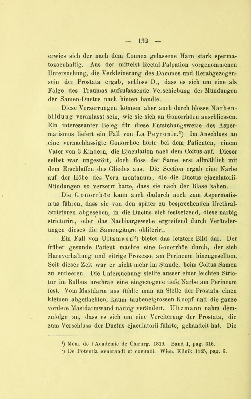 erwies sich der nach dem Connex gelassene Harn stark sperma- tozoenhaltig. Aus der mittelst Rectal Palpation vorgenomuienen Untersuchung, die Verkleinerung des Dammes und Herabgezogen- sein der Prostata ergab, schloss D., dass es sich um eine als Folge des Traumas aufzufassende Verschiebung der Mündungen der Samen-Ductus nach hinten handle. Diese Verzerrungen können aber auch durch blosse Narben- bildung veranlasst sein, wie sie sich an Gonorrhöen anschliessen. Ein interessanter Beleg für diese Entstehungsweise des Asper- matismus liefert ein Fall von La Peyronie.1) Im Anschluss an eine vernachlässigte Gonorrhöe hörte bei dem Patienten, einem Vater von 3 Kindern, die Ejaculation nach dem Coitus auf. Dieser selbst war ungestört, doch floss der Same erst allmählich mit dem Erschlaffen des Gliedes aus. Die Section ergab eine Narbe auf der Höhe des Veru montanum, die die Ductus ejaculatorii- Mündungen so verzerrt hatte, dass sie nach der Blase sahen. Die Gonorrhöe kann auch dadurch noch zum Aspermatis- mus führen, dass sie von den später zu besprechenden Urethral- Stricturen abgesehen, in die Ductus sich festsetzend, diese narbig stricturirt, oder das Nachbargewebe ergreifend durch Veränder- ungen dieses die Samengänge obliterirt. Ein Fall von Ultzmann2) bietet das letztere Bild dar. Der früher gesunde Patient machte eine Gonorrhöe durch, der sich Harnverhaltung und eitrige Prozesse am Perineum hinzugesellten. Seit dieser Zeit war er nicht mehr im Stande, beim Coitus Samen zu entleeren. Die Untersuchung stellte ausser einer leichten Stric- tur im Bulbus urethrae eine eingezogene tiefe Narbe am Perineum fest. Vom Mastdarm aus fühlte man an Stelle der Prostata einen kleinen abgeflachten, kaum taubeneigrossen Knopf und die ganze vordere Mastdarmwand narbig verändert. Ultzmann nahm dem- zufolge an, dass es sich um eine Vereiterung der Prostata, die zum Verschluss der Ductus ejaculatorii führte, gehandelt hat. Die 1) M6m. de TAcademie de Chirurg. 1819. Band I, pag. 316. 2) De Potentia generandi et coeundi. Wien. Klinik 1ö85, pag. 6.