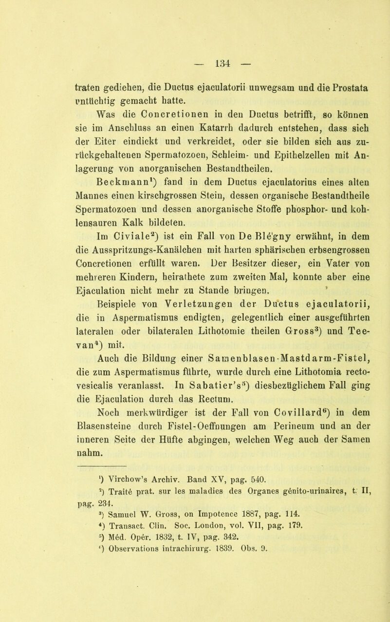 traten gediehen, die Ductus ejaculatorii unwegsam und die Prostata untüchtig gemacht hatte. Was die Concretionen in den Ductus betrifft, so können sie im Anschluss an einen Katarrh dadurch entstehen, dass sich der Eiter eindickt und verkreidet, oder sie bilden sich aus zu- rückgehaltenen Spermatozoen, Schleim- und Epithelzellen mit An- lagerung von anorganischen Bestandteilen. Beckmann1) fand in dem Ductus ejaculatorius eines alten Mannes einen kirschgrossen Stein, dessen organische Bestandtheile Spermatozoen und dessen anorganische Stoffe phosphor- und koh- lensauren Kalk bildeten. Im Civiale2) ist ein Fall von De Ble'gny erwähnt, in dem die Ausspritzungs-Kanälchen mit harten sphärischen erbsengrossen Concretionen erfüllt waren. Der Besitzer dieser, ein Vater von mehreren Kindern, heiratete zum zweiten Mal, konnte aber eine Ejaculation nicht mehr zu Stande bringen. Beispiele von Verletzungen der Ductus ejaculatorii, die in Aspermatismus endigten, gelegentlich einer ausgeführten lateralen oder bilateralen Lithotomie teilen Gross3) und Tee- van4) mit. Auch die Bildung einer Samenblasen-Mastdarm-Fistel, die zum Aspermatismus führte, wurde durch eine Lithotomia recto- vesicalis veranlasst. In Sabatier’s5) diesbezüglichem Fall ging die Ejaculation durch das Rectum. Noch merkwürdiger ist der Fall von Covillard6) in dem Blasensteine durch Fistel-Oeffnungen am Perineum und an der inneren Seite der Hüfte abgingen, welchen Weg auch der Samen nahm. *) Virchow’s Archiv. Band XV, pag. 540. 2) Traite prat. sur les maladies des Organes gßnito-urinaires, t; II, pag. 234. 3) Samuel W. Gross, on Impotence 1887, pag. 114. 4) Transact. Clin. Soc. London, vol. VII, pag. 179. 5) M6d. Oper. 1832, t. IV, pag. 342. c) Observations intrachirurg. 1839. Obs. 9.