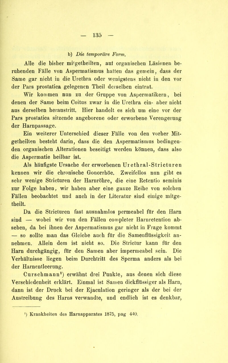 b) Die temporäre Form. Alle die bisher miigetheilten, aut organischen Läsionen be- ruhenden Fälle von Aspermatismus hatten das gemein, dass der Same gar nicht in die Urethra oder wenigstens nicht in den vor der Pars prostatica gelegenen Theil derselben eintrat. Wir kommen nun zu der Gruppe von Aspermatikern, bei denen der Same heim Coitus zwar in die Urethra ein- aber nicht aus derselben heraustritt. Hier handelt es sich um eine vor der Pars prostatica sitzende angeborene oder erworbene Verengerung der Harnpassage. Ein weiterer Unterschied dieser Fälle von den vorher Mit- getheilten besteht darin, dass die den Aspermatismus bedingen- den organischen Alterationen beseitigt werden können, dass also die Aspermatie heilbar ist. Als häufigste Ursache der erworbenen Ur ethral-Stricturen kennen wir die chronische Gonorrhöe. Zweifellos nun gibt es sehr wenige Stricturen der Harnröhre, die eine Retentio seminis zur Folge haben, wir haben aber eine ganze Reihe von solchen Fällen beobachtet und auch in der Literatur sind einige mitge- theilt. Da die Stricturen fast ausnahmlos permeabel für den Harn sind — wobei wir von den Fällen completer Harnretention ab- sehen, da bei ihnen der Aspermatismus gar nicht in Frage kommt — so sollte man das Gleiche auch für die Samenflüssigkeit an- nehmen. Allein dem ist nicht so. Die Strictur kann für den Harn durchgängig, für den Samen aber impermeabel sein. Die Verhältnisse liegen beim Durchtritt des Sperma anders als bei der Harnentleerung. Curschmann1) erwähnt drei Punkte, aus denen sich diese Verschiedenheit erklärt. Einmal ist Samen dickflüssiger als Harn, dann ist der Druck bei der Ejaculation geringer als der bei der Austreibung des Harns verwandte, und endlich ist es denkbar, !) Krankheiten des Harnapparates 1875, pag 440,