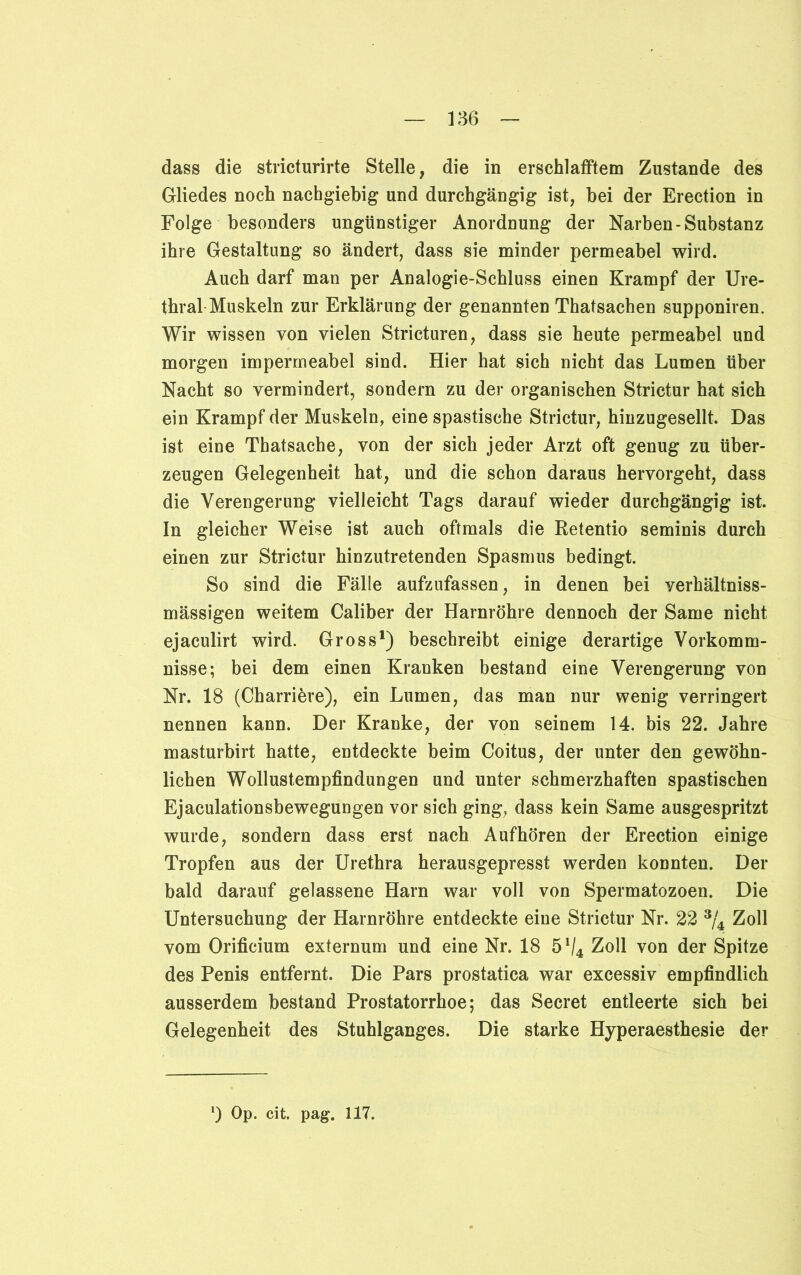 dass die stricturirte Stelle, die in erschlafftem Zustande des Gliedes noch nachgiebig und durchgängig ist, bei der Erection in Folge besonders ungünstiger Anordnung der Narben-Substanz ihre Gestaltung so ändert, dass sie minder permeabel wird. Auch darf man per Analogie-Schluss einen Krampf der Ure- thral Muskeln zur Erklärung der genannten Thatsachen supponiren. Wir wissen von vielen Stricturen, dass sie heute permeabel und morgen impermeabel sind. Hier hat sich nicht das Lumen über Nacht so vermindert, sondern zu der organischen Strictur hat sich ein Krampf der Muskeln, eine spastische Strictur, hinzugesellt. Das ist eine Tbatsache, von der sich jeder Arzt oft genug zu über- zeugen Gelegenheit hat, und die schon daraus hervorgeht, dass die Verengerung vielleicht Tags darauf wieder durchgängig ist. In gleicher Weise ist auch oftmals die Retentio seminis durch einen zur Strictur hinzutretenden Spasmus bedingt. So sind die Fälle aufzufassen, in denen bei verhältniss- mässigen weitem Caliber der Harnröhre dennoch der Same nicht ejaculirt wird. Gross1) beschreibt einige derartige Vorkomm- nisse; bei dem einen Kranken bestand eine Verengerung von Nr. 18 (Charriöre), ein Lumen, das man nur wenig verringert nennen kann. Der Kranke, der von seinem 14. bis 22. Jahre masturbirt hatte, entdeckte beim Coitus, der unter den gewöhn- lichen Wollustempfindungen und unter schmerzhaften spastischen Ejaculationsbewegungen vor sich ging, dass kein Same ausgespritzt wurde, sondern dass erst nach Aufhören der Erection einige Tropfen aus der Urethra herausgepresst werden konnten. Der bald darauf gelassene Harn war voll von Spermatozoen. Die Untersuchung der Harnröhre entdeckte eine Strictur Nr. 22 3/4 Zoll vom Orificium externum und eine Nr. 18 5V4 Zoll von der Spitze des Penis entfernt. Die Pars prostatica war excessiv empfindlich ausserdem bestand Prostatorrhoe; das Secret entleerte sich bei Gelegenheit des Stuhlganges. Die starke Hyperaesthesie der