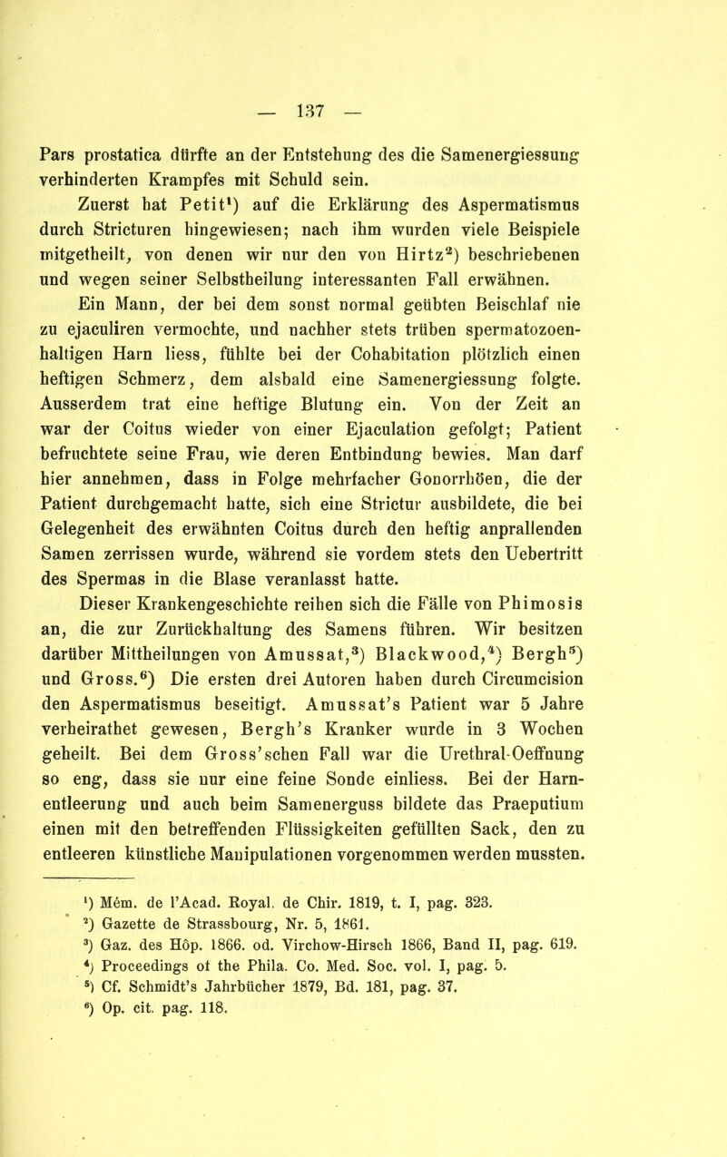 Pars prostatica dürfte an der Entstehung des die Samenergiessung verhinderten Krampfes mit Schuld sein. Zuerst hat Petit1) auf die Erklärung des Aspermatismus durch Stricturen hingewiesen; nach ihm wurden viele Beispiele mitgetheilt, von denen wir nur den von Hirtz2) beschriebenen und wegen seiner Selbstheilung interessanten Fall erwähnen. Ein Mann, der bei dem sonst normal geübten Beischlaf nie zu ejaculiren vermochte, und nachher stets trüben spermatozoen- haltigen Harn liess, fühlte bei der Cohabitation plötzlich einen heftigen Schmerz, dem alsbald eine Samenergiessung folgte. Ausserdem trat eine heftige Blutung ein. Von der Zeit an war der Coitus wieder von einer Ejaculation gefolgt; Patient befruchtete seine Frau, wie deren Entbindung bewies. Man darf hier annehmen, dass in Folge mehrfacher Gonorrhöen, die der Patient durchgemacht hatte, sich eine Strictur ausbildete, die bei Gelegenheit des erwähnten Coitus durch den heftig anprallenden Samen zerrissen wurde, während sie vordem stets den Uebertritt des Spermas in die Blase veranlasst hatte. Dieser Krankengeschichte reihen sich die Fälle von Phimosis an, die zur Zurückhaltung des Samens führen. Wir besitzen darüber Mittheilungen von Amussat,3) Blackwood,4) Bergh5) und Gross.6) Die ersten drei Autoren haben durch Circumcision den Aspermatismus beseitigt. Amussat’s Patient war 5 Jahre verbeirathet gewesen, Bergh’s Kranker wurde in 3 Wochen geheilt. Bei dem Gross’sehen Fall war die Urethral-Oeffnung so eng, dass sie nur eine feine Sonde einliess. Bei der Harn- entleerung und auch beim Samenerguss bildete das Praeputium einen mit den betreffenden Flüssigkeiten gefüllten Sack, den zu entleeren künstliche Manipulationen vorgenommen werden mussten. *) Mem. de l’Acad. Royal, de Chir. 1819, t. I, pag. 323. 2) Gazette de Strassbourg, Nr. 5, 1861. 3) Gaz. des Höp. 1866. od. Virchow-Hirsch 1866, Band II, pag. 619. 4) Proceedings ot the Phila. Co. Med. Soc. vol. I, pag. 5. 5) Cf. Schmidt’s Jahrbücher 1879, Bd. 181, pag, 37.