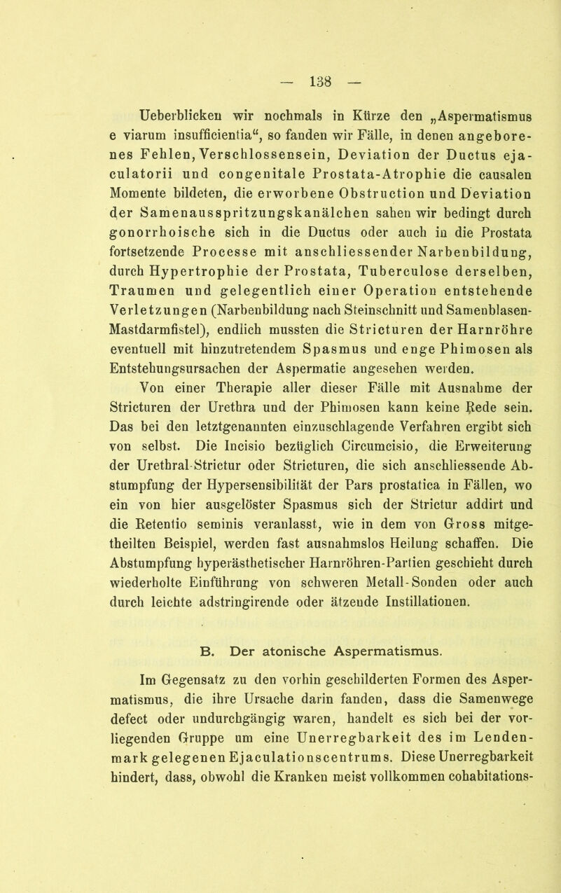 Ueberblicken wir nochmals in Kürze den „Aspermatismus e viarum insufficientia“, so fanden wir Fälle, in denen angebore- nes Fehlen, Verschlossensein, Deviation der Ductus eja- culatorii und congenitale Prostata-Atrophie die causalen Momente bildeten, die erworbene Obstruction und Deviation der Samenausspritzungskanälchen sahen wir bedingt durch gonorrhoische sich in die Ductus oder auch in die Prostata fortsetzende Processe mit anschliessender Narbenbildung, durch Hypertrophie der Prostata, Tuberculose derselben, Traumen und gelegentlich einer Operation entstehende Verletzungen (Narbenbildung nach Steinschnitt und Samenblasen- Mastdarmfistel), endlich mussten die Stricturen der Harnröhre eventuell mit hinzutretendem Spasmus und enge Phimosen als Entstehungsursachen der Aspermatie angesehen weiden* Von einer Therapie aller dieser Fälle mit Ausnahme der Stricturen der Urethra und der Phimosen kann keine Rede sein. Das bei den letztgenannten einzuschlagende Verfahren ergibt sich von selbst. Die Incisio bezüglich Circumcisio, die Erweiterung der Urethral Strictur oder Stricturen, die sich anschliessende Ab- stumpfung der Hypersensibilität der Pars prostatica in Fällen, wo ein von hier ausgelöster Spasmus sich der Strictur addirt und die Retentio seminis veranlasst, wie in dem von Gross mitge- theilten Beispiel, werden fast ausnahmslos Heilung schaffen. Die Abstumpfung hyperästhetischer Harnröhren-Partien geschieht durch wiederholte Einführung von schweren Metall-Sonden oder auch durch leichte adstringirende oder ätzende Instillationen. B. Der atonische Aspermatismus. Im Gegensatz zu den vorhin geschilderten Formen des Asper- matismus, die ihre Ursache darin fanden, dass die Samenwege defect oder undurchgängig waren, handelt es sich bei der vor- liegenden Gruppe um eine Unerregbarkeit des im Lenden- raark gelegenen Ejaculationscentrums. Diese Unerregbarkeit hindert, dass, obwohl die Kranken meist vollkommen cohabitations-