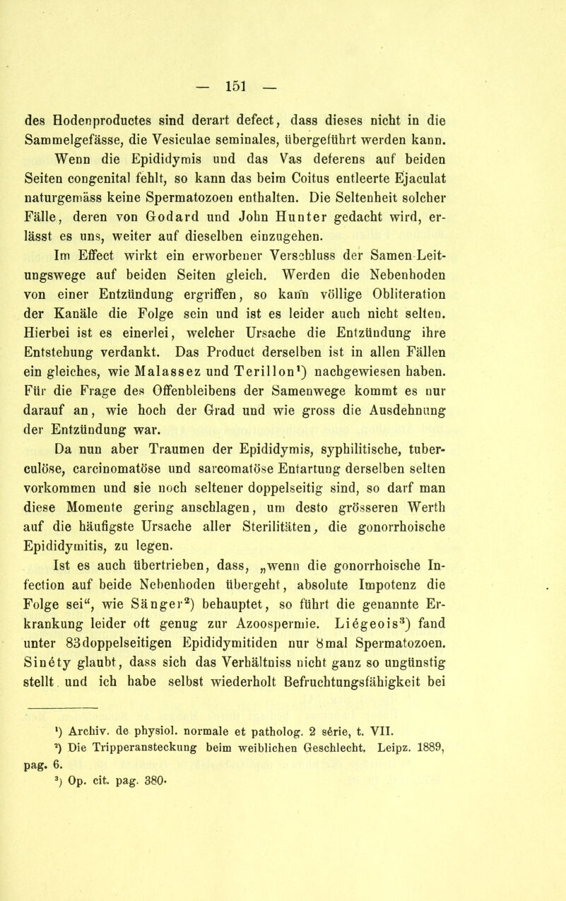 des Hodenproductes sind derart defect, dass dieses nicht in die Sammelgefässe, die Vesiculae seminales, übergeftihrt werden kann. Wenn die Epididymis und das Vas deferens auf beiden Seiten congenital fehlt, so kann das beim Coitus entleerte Ejaculat naturgemäss keine Spermatozoen enthalten. Die Seltenheit solcher Fälle, deren von Godard und John Hunter gedacht wird, er- lässt es uns, weiter auf dieselben einzugehen. Im Effect wirkt ein erworbener Verschluss der Samen Leit- ungswege auf beiden Seiten gleich. Werden die Nebenhoden von einer Entzündung ergriffen, so kann völlige Obliteration der Kanäle die Folge sein und ist es leider auch nicht selten. Hierbei ist es einerlei, welcher Ursache die Entzündung ihre Entstehung verdankt. Das Product derselben ist in allen Fällen ein gleiches, wie Malassez und Terillon1) nachgewiesen haben. Für die Frage des Offenbleibens der Samenwege kommt es nur darauf an, wie hoch der Grad und wie gross die Ausdehnung der Entzündung war. Da nun aber Traumen der Epididymis, syphilitische, tuber- culöse, carcinomatöse und sarcomatöse Entartung derselben selten Vorkommen und sie noch seltener doppelseitig sind, so darf man diese Momente gering anschlagen, um desto grösseren Werth auf die häufigste Ursache aller Sterilitäten, die gonorrhoische Epididymitis, zu legen. Ist es auch übertrieben, dass, „wenn die gonorrhoische In- fection auf beide Nebenhoden übergeht, absolute Impotenz die Folge sei“, wie Sänger2) behauptet, so führt die genannte Er- krankung leider oft genug zur Azoospermie. Liegeois3) fand unter 83 doppelseitigen Epididymitiden nur 8 mal Spermatozoen. Sin6ty glaubt, dass sich das Verhältniss nicht ganz so ungünstig stellt und ich habe selbst wiederholt Befruchtungsfähigkeit bei *) Archiv, de physiol. normale et patholog. 2 sßrie, t. VII. 2) Die Tripperansteckung beim weiblichen Geschlecht. Leipz. 1889, pag. 6. 3) Op. cit. pag. 380*
